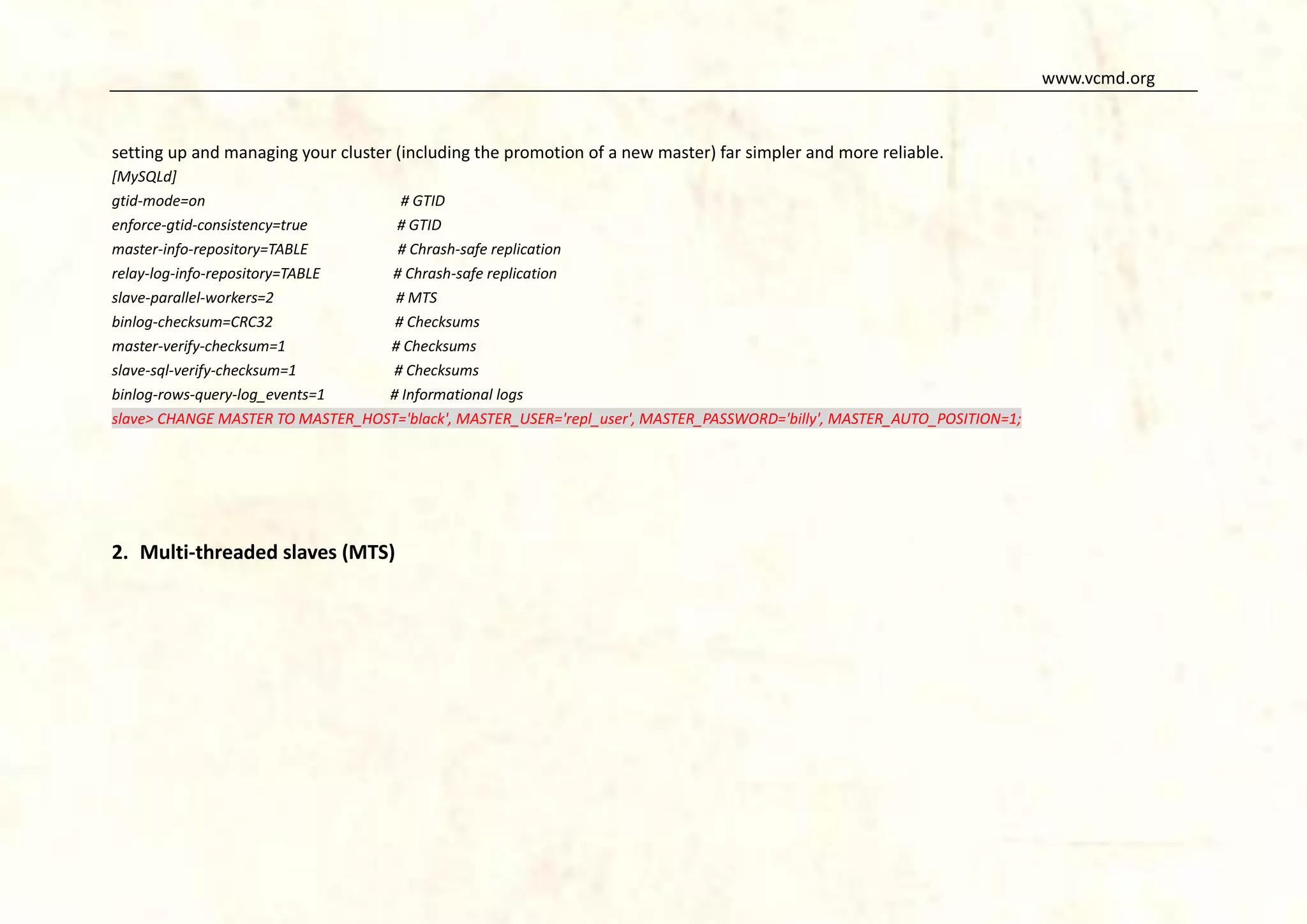www.vcmd.org

setting up and managing your cluster (including the promotion of a new master) far simpler and more reliable.
[MySQLd]
gtid-mode=on
# GTID
enforce-gtid-consistency=true
# GTID
master-info-repository=TABLE
# Chrash-safe replication
relay-log-info-repository=TABLE
# Chrash-safe replication
slave-parallel-workers=2
# MTS
binlog-checksum=CRC32
# Checksums
master-verify-checksum=1
# Checksums
slave-sql-verify-checksum=1
# Checksums
binlog-rows-query-log_events=1
# Informational logs
slave> CHANGE MASTER TO MASTER_HOST='black', MASTER_USER='repl_user', MASTER_PASSWORD='billy', MASTER_AUTO_POSITION=1;

2. Multi-threaded slaves (MTS)

 