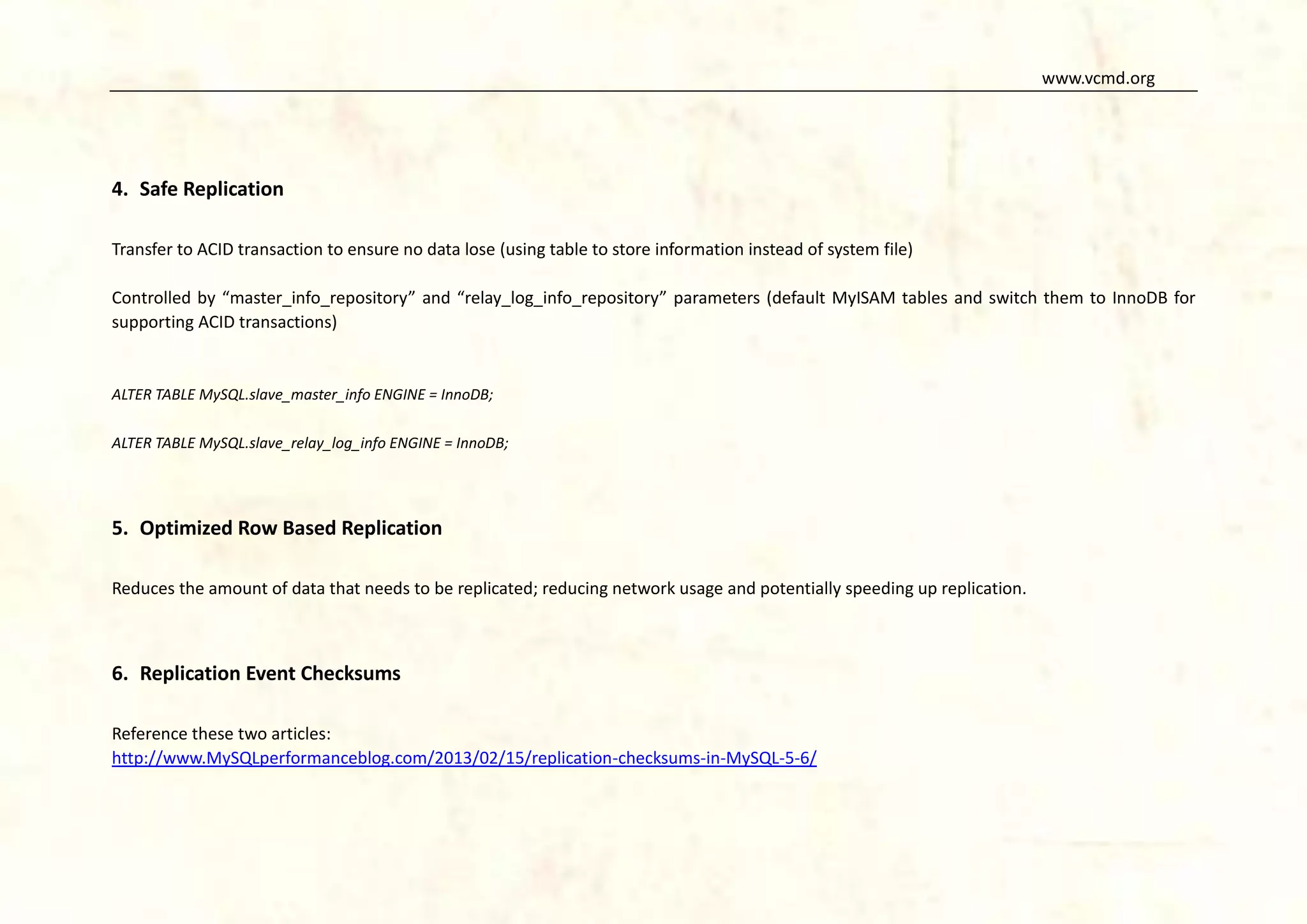 www.vcmd.org

4. Safe Replication
Transfer to ACID transaction to ensure no data lose (using table to store information instead of system file)
Controlled by “master_info_repository” and “relay_log_info_repository” parameters (default MyISAM tables and switch them to InnoDB for
supporting ACID transactions)

ALTER TABLE MySQL.slave_master_info ENGINE = InnoDB;
ALTER TABLE MySQL.slave_relay_log_info ENGINE = InnoDB;

5. Optimized Row Based Replication
Reduces the amount of data that needs to be replicated; reducing network usage and potentially speeding up replication.

6. Replication Event Checksums
Reference these two articles:
http://www.MySQLperformanceblog.com/2013/02/15/replication-checksums-in-MySQL-5-6/

 