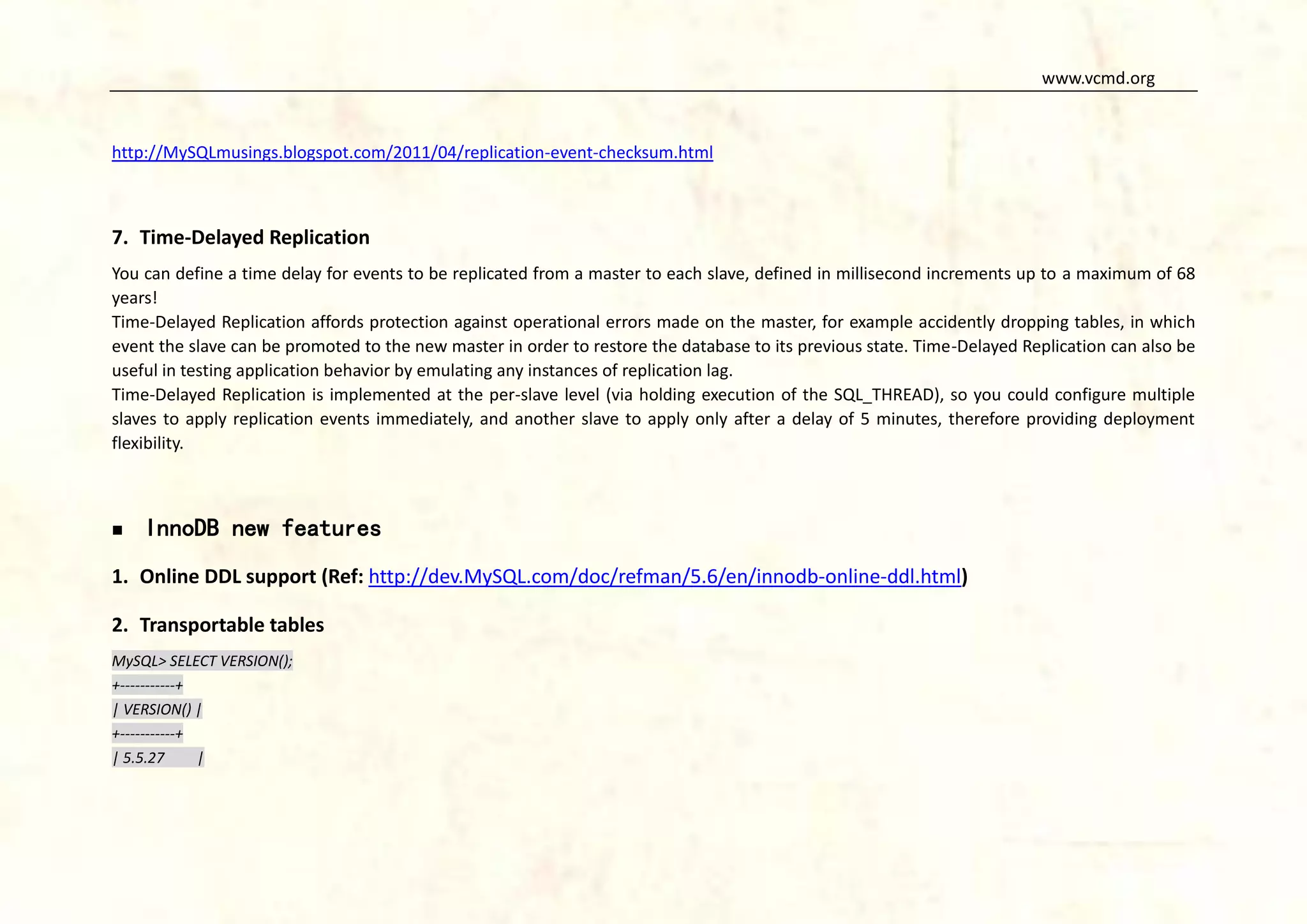 www.vcmd.org

http://MySQLmusings.blogspot.com/2011/04/replication-event-checksum.html

7. Time-Delayed Replication
You can define a time delay for events to be replicated from a master to each slave, defined in millisecond increments up to a maximum of 68
years!
Time-Delayed Replication affords protection against operational errors made on the master, for example accidently dropping tables, in which
event the slave can be promoted to the new master in order to restore the database to its previous state. Time-Delayed Replication can also be
useful in testing application behavior by emulating any instances of replication lag.
Time-Delayed Replication is implemented at the per-slave level (via holding execution of the SQL_THREAD), so you could configure multiple
slaves to apply replication events immediately, and another slave to apply only after a delay of 5 minutes, therefore providing deployment
flexibility.



InnoDB new features

1. Online DDL support (Ref: http://dev.MySQL.com/doc/refman/5.6/en/innodb-online-ddl.html)
2. Transportable tables
MySQL> SELECT VERSION();
+-----------+
| VERSION() |
+-----------+
| 5.5.27
|

 