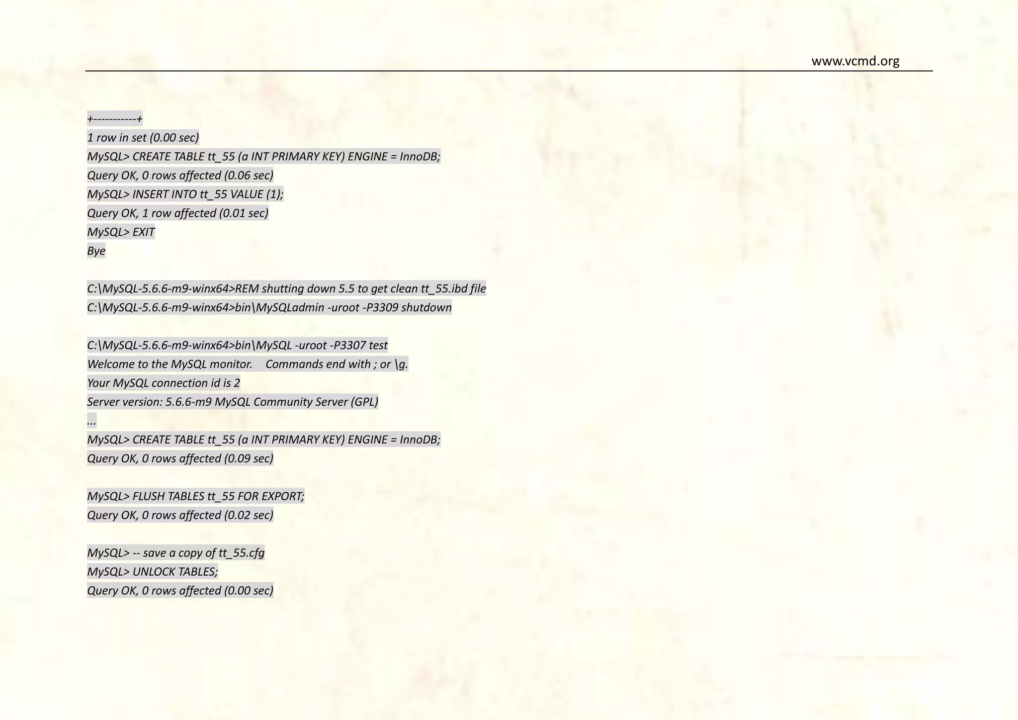 www.vcmd.org

+-----------+
1 row in set (0.00 sec)
MySQL> CREATE TABLE tt_55 (a INT PRIMARY KEY) ENGINE = InnoDB;
Query OK, 0 rows affected (0.06 sec)
MySQL> INSERT INTO tt_55 VALUE (1);
Query OK, 1 row affected (0.01 sec)
MySQL> EXIT
Bye
C:MySQL-5.6.6-m9-winx64>REM shutting down 5.5 to get clean tt_55.ibd file
C:MySQL-5.6.6-m9-winx64>binMySQLadmin -uroot -P3309 shutdown
C:MySQL-5.6.6-m9-winx64>binMySQL -uroot -P3307 test
Welcome to the MySQL monitor. Commands end with ; or g.
Your MySQL connection id is 2
Server version: 5.6.6-m9 MySQL Community Server (GPL)
...
MySQL> CREATE TABLE tt_55 (a INT PRIMARY KEY) ENGINE = InnoDB;
Query OK, 0 rows affected (0.09 sec)
MySQL> FLUSH TABLES tt_55 FOR EXPORT;
Query OK, 0 rows affected (0.02 sec)
MySQL> -- save a copy of tt_55.cfg
MySQL> UNLOCK TABLES;
Query OK, 0 rows affected (0.00 sec)

 