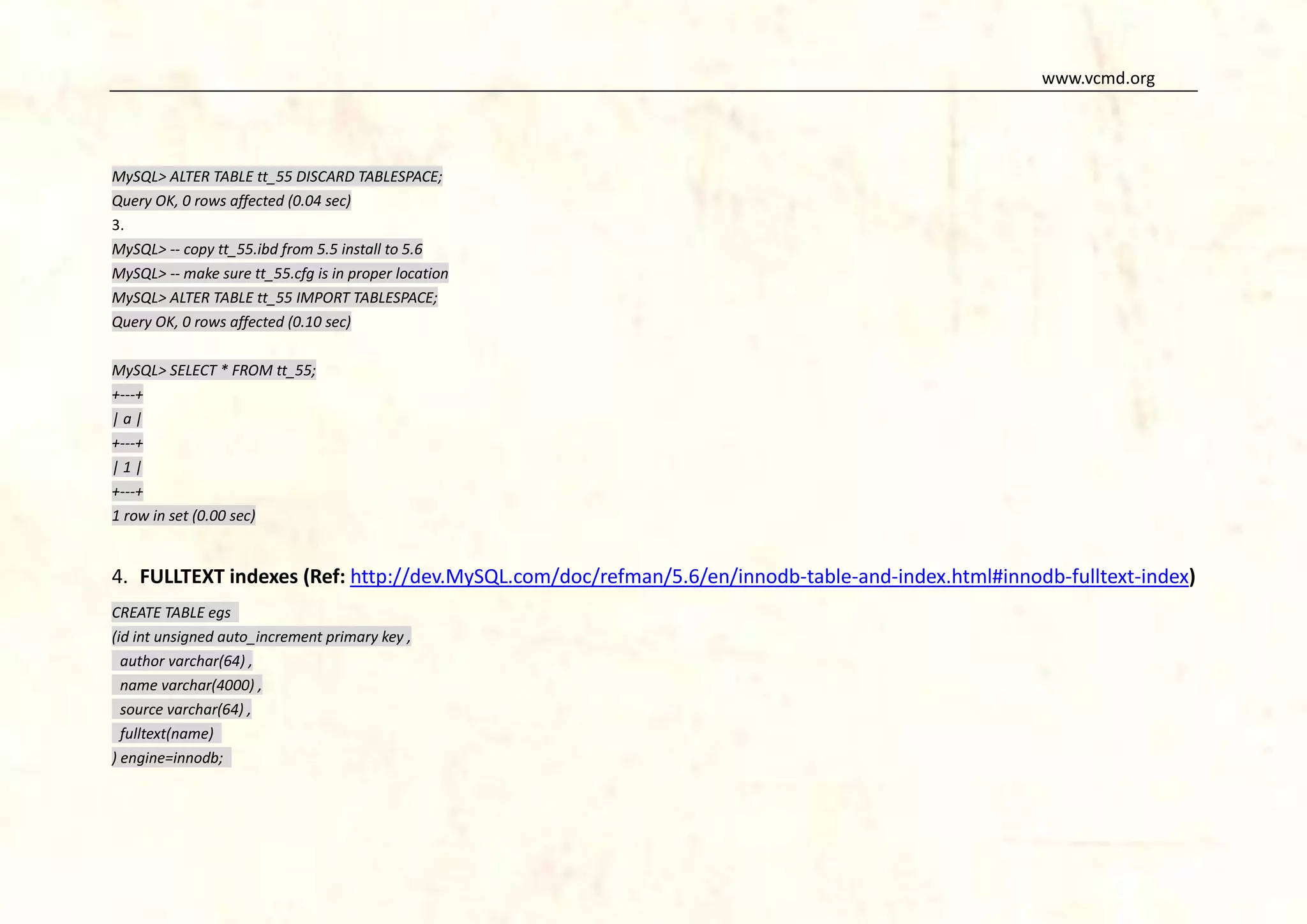 www.vcmd.org

MySQL> ALTER TABLE tt_55 DISCARD TABLESPACE;
Query OK, 0 rows affected (0.04 sec)
3.
MySQL> -- copy tt_55.ibd from 5.5 install to 5.6
MySQL> -- make sure tt_55.cfg is in proper location
MySQL> ALTER TABLE tt_55 IMPORT TABLESPACE;
Query OK, 0 rows affected (0.10 sec)
MySQL> SELECT * FROM tt_55;
+---+
|a|
+---+
|1|
+---+
1 row in set (0.00 sec)

4. FULLTEXT indexes (Ref: http://dev.MySQL.com/doc/refman/5.6/en/innodb-table-and-index.html#innodb-fulltext-index)
CREATE TABLE egs
(id int unsigned auto_increment primary key ,
author varchar(64) ,
name varchar(4000) ,
source varchar(64) ,
fulltext(name)
) engine=innodb;

 