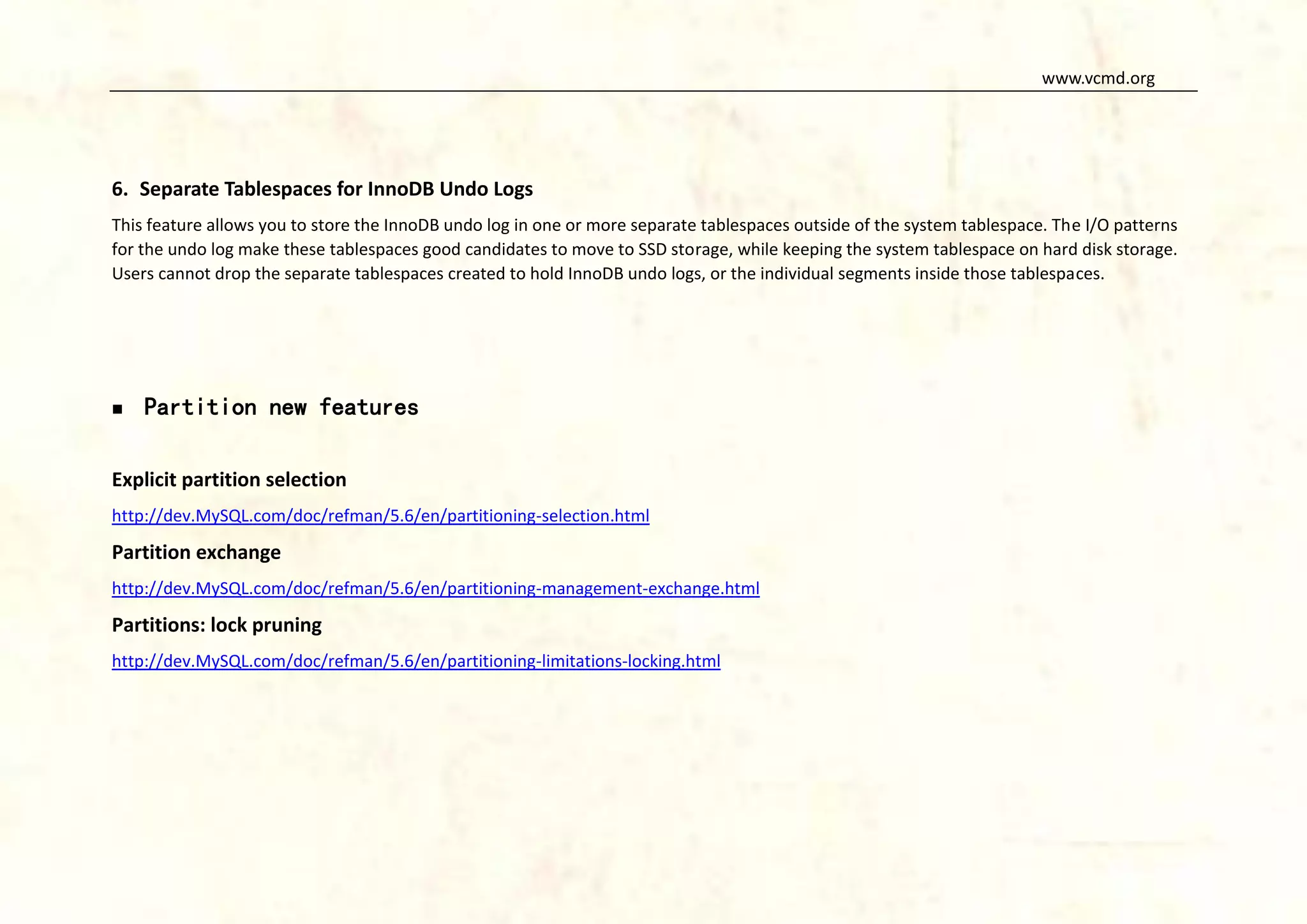 www.vcmd.org

6. Separate Tablespaces for InnoDB Undo Logs
This feature allows you to store the InnoDB undo log in one or more separate tablespaces outside of the system tablespace. The I/O patterns
for the undo log make these tablespaces good candidates to move to SSD storage, while keeping the system tablespace on hard disk storage.
Users cannot drop the separate tablespaces created to hold InnoDB undo logs, or the individual segments inside those tablespaces.



Partition new features

Explicit partition selection
http://dev.MySQL.com/doc/refman/5.6/en/partitioning-selection.html

Partition exchange
http://dev.MySQL.com/doc/refman/5.6/en/partitioning-management-exchange.html

Partitions: lock pruning
http://dev.MySQL.com/doc/refman/5.6/en/partitioning-limitations-locking.html

 