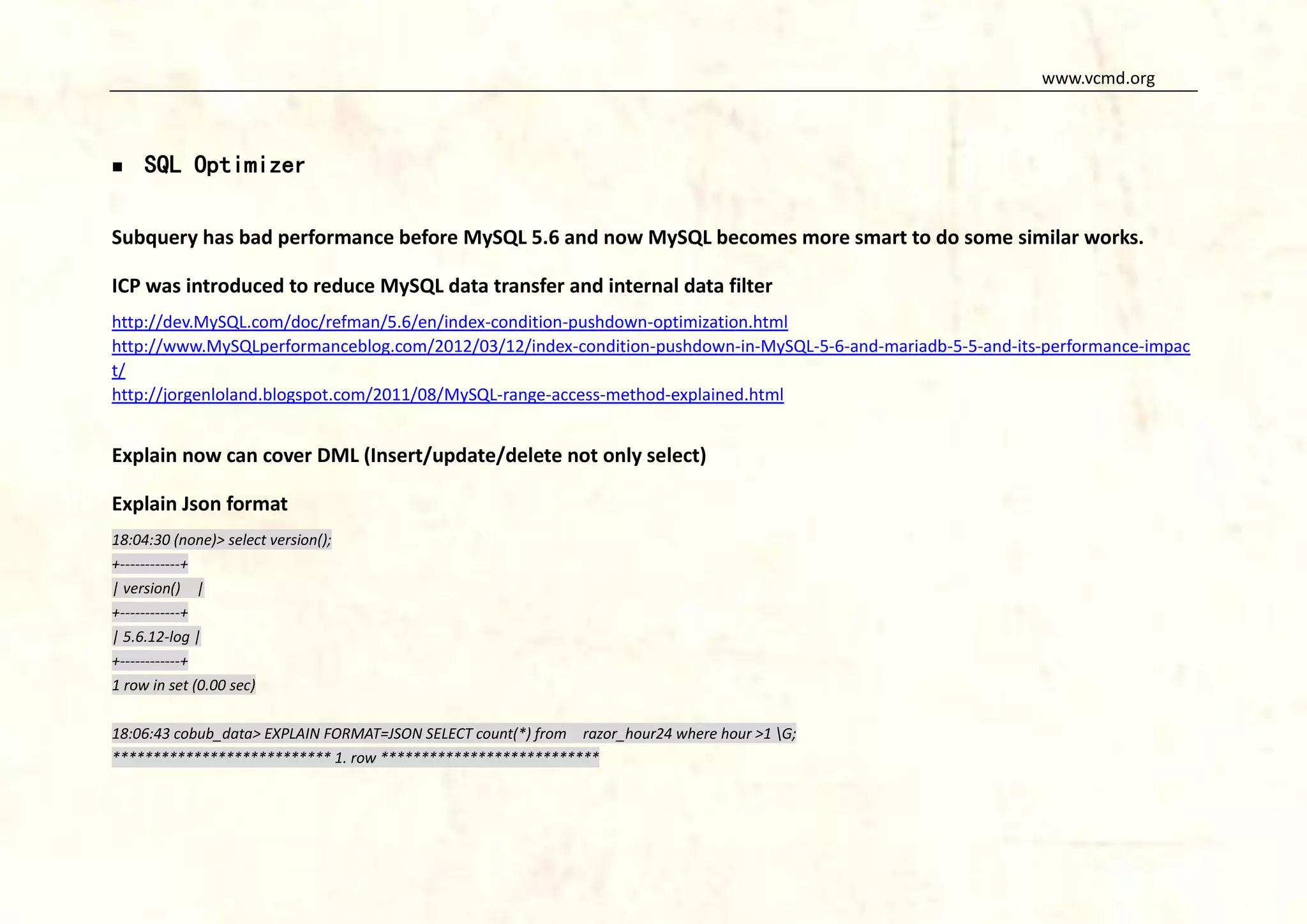 www.vcmd.org



SQL Optimizer

Subquery has bad performance before MySQL 5.6 and now MySQL becomes more smart to do some similar works.
ICP was introduced to reduce MySQL data transfer and internal data filter
http://dev.MySQL.com/doc/refman/5.6/en/index-condition-pushdown-optimization.html
http://www.MySQLperformanceblog.com/2012/03/12/index-condition-pushdown-in-MySQL-5-6-and-mariadb-5-5-and-its-performance-impac
t/
http://jorgenloland.blogspot.com/2011/08/MySQL-range-access-method-explained.html

Explain now can cover DML (Insert/update/delete not only select)
Explain Json format
18:04:30 (none)> select version();
+------------+
| version() |
+------------+
| 5.6.12-log |
+------------+
1 row in set (0.00 sec)
18:06:43 cobub_data> EXPLAIN FORMAT=JSON SELECT count(*) from razor_hour24 where hour >1 G;
*************************** 1. row ***************************

 