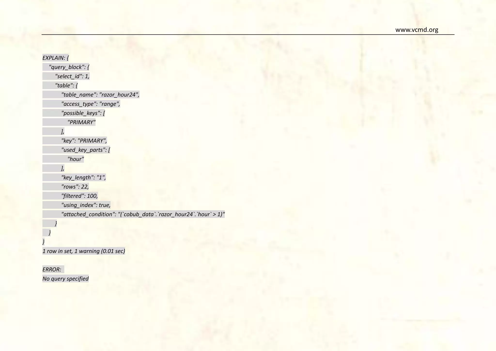 www.vcmd.org

EXPLAIN: {
"query_block": {
"select_id": 1,
"table": {
"table_name": "razor_hour24",
"access_type": "range",
"possible_keys": [
"PRIMARY"
],
"key": "PRIMARY",
"used_key_parts": [
"hour"
],
"key_length": "1",
"rows": 22,
"filtered": 100,
"using_index": true,
"attached_condition": "(`cobub_data`.`razor_hour24`.`hour` > 1)"
}
}
}
1 row in set, 1 warning (0.01 sec)
ERROR:
No query specified

 