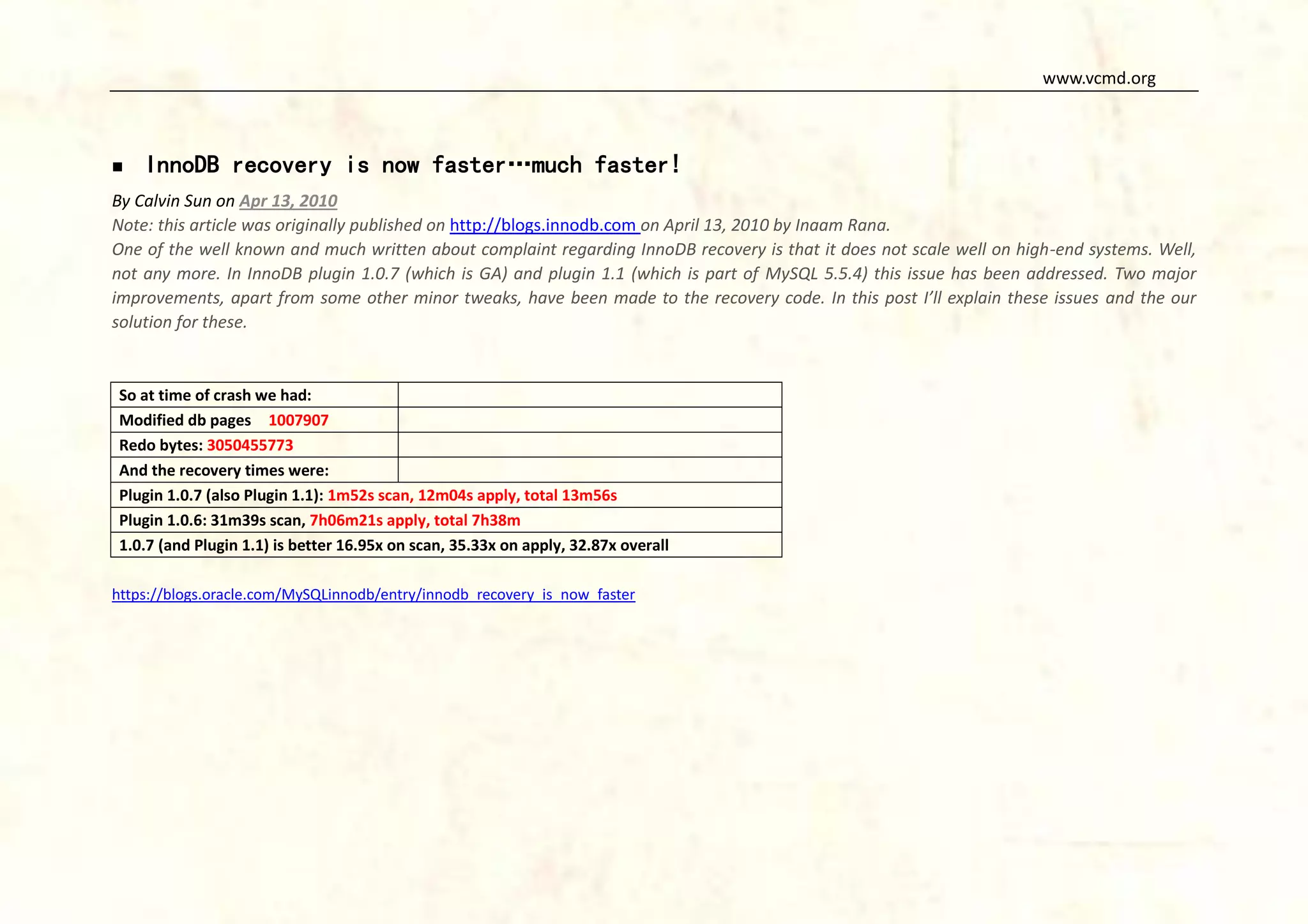 www.vcmd.org



InnoDB recovery is now faster…much faster!

By Calvin Sun on Apr 13, 2010
Note: this article was originally published on http://blogs.innodb.com on April 13, 2010 by Inaam Rana.
One of the well known and much written about complaint regarding InnoDB recovery is that it does not scale well on high-end systems. Well,
not any more. In InnoDB plugin 1.0.7 (which is GA) and plugin 1.1 (which is part of MySQL 5.5.4) this issue has been addressed. Two major
improvements, apart from some other minor tweaks, have been made to the recovery code. In this post I’ll explain these issues and the our
solution for these.

So at time of crash we had:
Modified db pages 1007907
Redo bytes: 3050455773
And the recovery times were:
Plugin 1.0.7 (also Plugin 1.1): 1m52s scan, 12m04s apply, total 13m56s
Plugin 1.0.6: 31m39s scan, 7h06m21s apply, total 7h38m
1.0.7 (and Plugin 1.1) is better 16.95x on scan, 35.33x on apply, 32.87x overall
https://blogs.oracle.com/MySQLinnodb/entry/innodb_recovery_is_now_faster

 