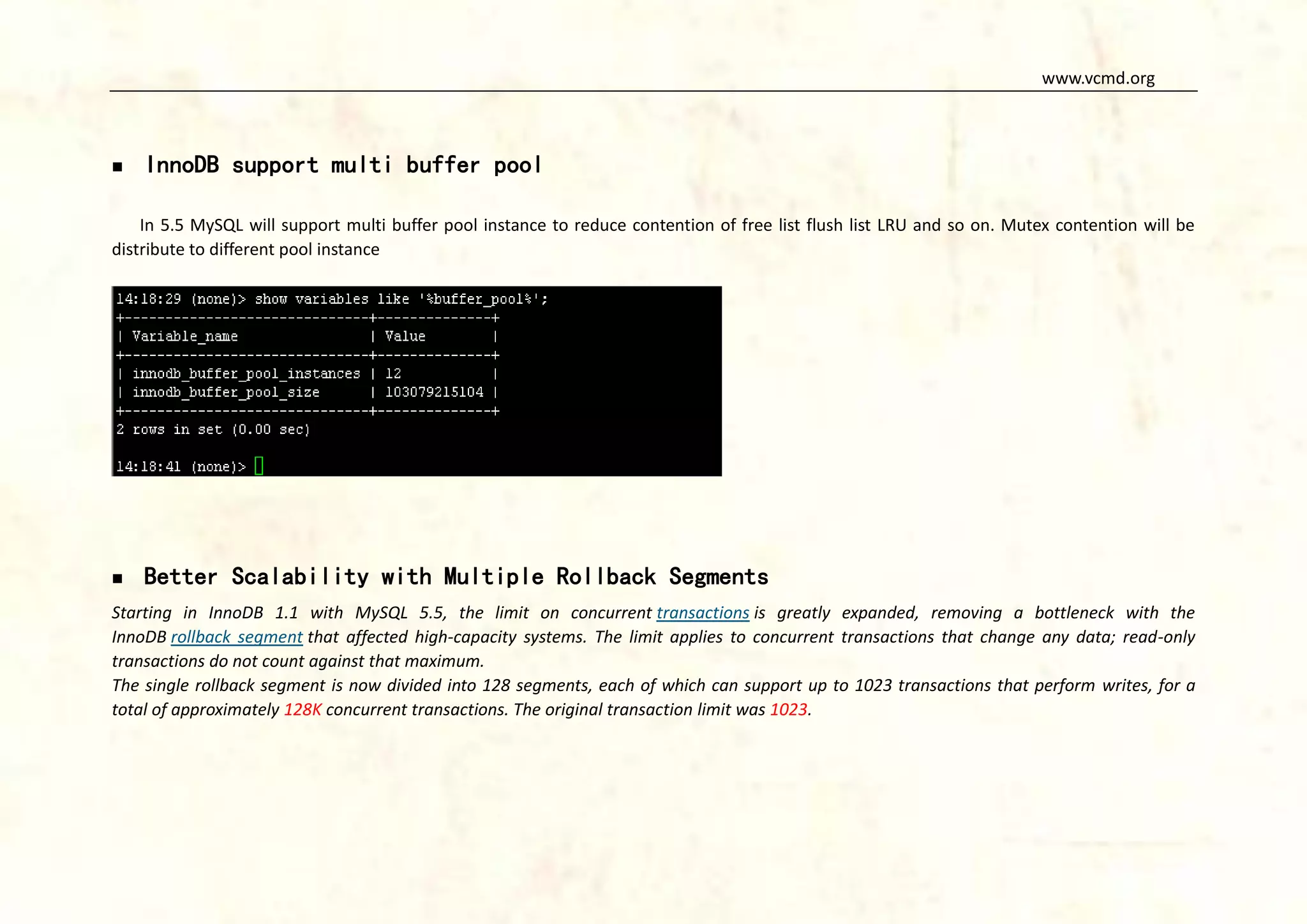 www.vcmd.org



InnoDB support multi buffer pool

In 5.5 MySQL will support multi buffer pool instance to reduce contention of free list flush list LRU and so on. Mutex contention will be
distribute to different pool instance



Better Scalability with Multiple Rollback Segments

Starting in InnoDB 1.1 with MySQL 5.5, the limit on concurrent transactions is greatly expanded, removing a bottleneck with the
InnoDB rollback segment that affected high-capacity systems. The limit applies to concurrent transactions that change any data; read-only
transactions do not count against that maximum.
The single rollback segment is now divided into 128 segments, each of which can support up to 1023 transactions that perform writes, for a
total of approximately 128K concurrent transactions. The original transaction limit was 1023.

 