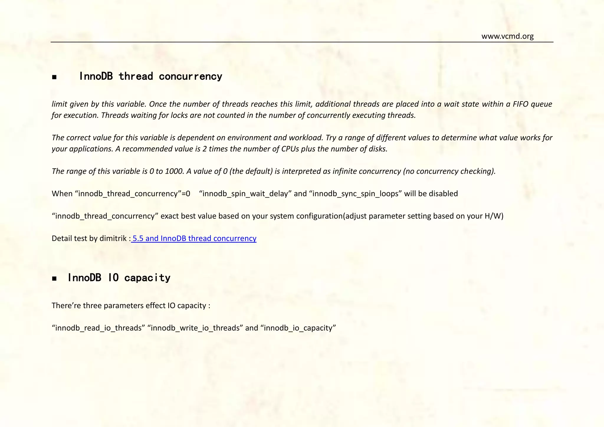 www.vcmd.org



InnoDB thread concurrency

limit given by this variable. Once the number of threads reaches this limit, additional threads are placed into a wait state within a FIFO queue
for execution. Threads waiting for locks are not counted in the number of concurrently executing threads.
The correct value for this variable is dependent on environment and workload. Try a range of different values to determine what value works for
your applications. A recommended value is 2 times the number of CPUs plus the number of disks.
The range of this variable is 0 to 1000. A value of 0 (the default) is interpreted as infinite concurrency (no concurrency checking).
When “innodb_thread_concurrency”=0

“innodb_spin_wait_delay” and “innodb_sync_spin_loops” will be disabled

“innodb_thread_concurrency” exact best value based on your system configuration(adjust parameter setting based on your H/W)
Detail test by dimitrik : 5.5 and InnoDB thread concurrency



InnoDB IO capacity

There’re three parameters effect IO capacity :
“innodb_read_io_threads” “innodb_write_io_threads” and “innodb_io_capacity”

 