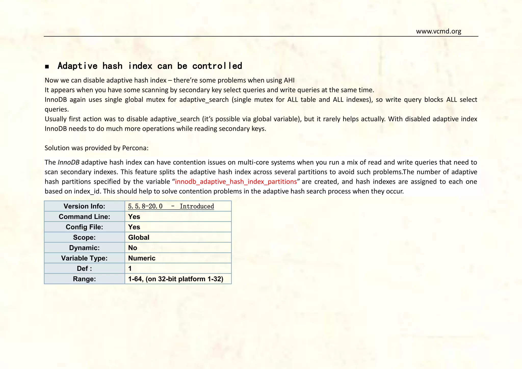 www.vcmd.org



Adaptive hash index can be controlled

Now we can disable adaptive hash index – there’re some problems when using AHI
It appears when you have some scanning by secondary key select queries and write queries at the same time.
InnoDB again uses single global mutex for adaptive_search (single mutex for ALL table and ALL indexes), so write query blocks ALL select
queries.
Usually first action was to disable adaptive_search (it’s possible via global variable), but it rarely helps actually. With disabled adaptive index
InnoDB needs to do much more operations while reading secondary keys.
Solution was provided by Percona:
The InnoDB adaptive hash index can have contention issues on multi-core systems when you run a mix of read and write queries that need to
scan secondary indexes. This feature splits the adaptive hash index across several partitions to avoid such problems.The number of adaptive
hash partitions specified by the variable “innodb_adaptive_hash_index_partitions” are created, and hash indexes are assigned to each one
based on index_id. This should help to solve contention problems in the adaptive hash search process when they occur.
Version Info:

5.5.8-20.0

Command Line:

Yes

Config File:

– Introduced

Yes

Scope:
Dynamic:
Variable Type:
Def :
Range:

Global
No
Numeric
1
1-64, (on 32-bit platform 1-32)

 