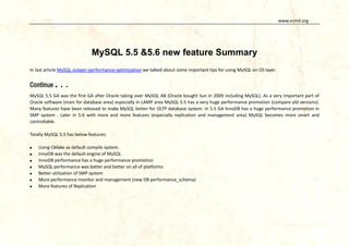 www.vcmd.org

MySQL 5.5 &5.6 new feature Summary
In last article MySQL-oslayer-performance-optimization we talked about some important tips for using MySQL on OS layer.

Continue

...

MySQL 5.5 GA was the first GA after Oracle taking over MySQL AB (Oracle bought Sun in 2009 including MySQL). As a very important part of
Oracle software (main for database area) especially in LAMP area MySQL 5.5 has a very huge performance promotion (compare old versions).
Many features have been released to make MySQL better for OLTP database system. In 5.5 GA InnoDB has a huge performance promotion in
SMP system . Later in 5.6 with more and more features (especially replication and management area) MySQL becomes more smart and
controllable.
Totally MySQL 5.5 has below features:








Using CMake as default compile system.
InnoDB was the default engine of MySQL
InnoDB performance has a huge performance promotion
MySQL performance was better and better on all of platforms
Better utilization of SMP system
More performance monitor and management (new DB performance_schema)
More features of Replication

 