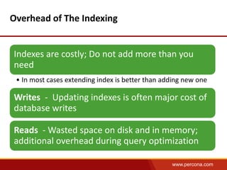 www.percona.com 
Overhead of The Indexing 
Indexes are costly; Do not add more than you 
need 
• In most cases extending index is better than adding new one 
Writes - Updating indexes is often major cost of 
database writes 
Reads - Wasted space on disk and in memory; 
additional overhead during query optimization 
 