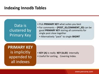 www.percona.com 
Indexing Innodb Tables 
• Pick PRIMARY KEY what suites you best 
• For comments – (POST_ID,COMMENT_ID) can be 
good PRIMARY KEY storing all comments for 
single post close together 
• Alternatively “pack” to single BIGINT 
Data is 
clustered by 
Primary Key 
• KEY (A) is really KEY (A,ID) internally 
• Useful for sorting, Covering Index. 
PRIMARY KEY 
is implicitly 
appended to 
all indexes 
 