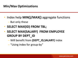 www.percona.com 
Min/Max Optimizations 
• Index help MIN()/MAX() aggregate functions 
– But only these 
• SELECT MAX(ID) FROM TBL; 
• SELECT MAX(SALARY) FROM EMPLOYEE 
GROUP BY DEPT_ID 
– Will benefit from (DEPT_ID,SALARY) index 
– “Using index for group-by” 
 