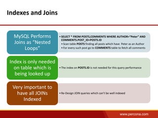 www.percona.com 
Indexes and Joins 
• SELECT * FROM POSTS,COMMENTS WHERE AUTHOR=“Peter” AND 
COMMENTS.POST_ID=POSTS.ID 
• Scan table POSTS finding all posts which have Peter as an Author 
• For every such post go to COMMENTS table to fetch all comments 
MySQL Performs 
Joins as “Nested 
Loops” 
• The index on POSTS.ID is not needed for this query performance 
Index is only needed 
on table which is 
being looked up 
• Re-Design JOIN queries which can’t be well indexed 
Very important to 
have all JOINs 
Indexed 
 