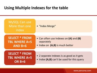 www.percona.com 
Using Multiple Indexes for the table 
• “Index Merge” 
MySQL Can use 
More than one 
index 
• Can often use Indexes on (A) and (B) 
separately 
• Index on (A,B) is much better 
SELECT * FROM 
TBL WHERE A=5 
AND B=6 
• 2 separate indexes is as good as it gets 
• Index (A,B) can’t be used for this query 
SELECT * FROM 
TBL WHERE A=5 
OR B=6 
 