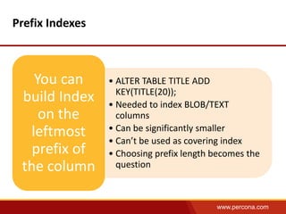 www.percona.com 
Prefix Indexes 
• ALTER TABLE TITLE ADD 
KEY(TITLE(20)); 
• Needed to index BLOB/TEXT 
columns 
• Can be significantly smaller 
• Can’t be used as covering index 
• Choosing prefix length becomes the 
question 
You can 
build Index 
on the 
leftmost 
prefix of 
the column 
 