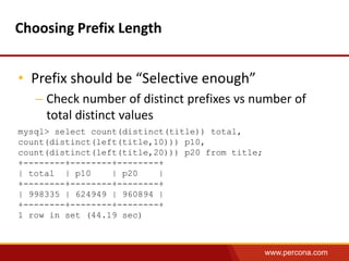 www.percona.com 
Choosing Prefix Length 
• Prefix should be “Selective enough” 
– Check number of distinct prefixes vs number of 
total distinct values 
mysql> select count(distinct(title)) total, 
count(distinct(left(title,10))) p10, 
count(distinct(left(title,20))) p20 from title; 
+--------+--------+--------+ 
| total | p10 | p20 | 
+--------+--------+--------+ 
| 998335 | 624949 | 960894 | 
+--------+--------+--------+ 
1 row in set (44.19 sec) 
 