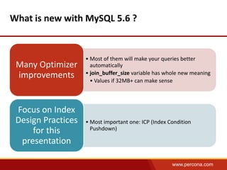 www.percona.com 
What is new with MySQL 5.6 ? 
• Most of them will make your queries better 
automatically 
• join_buffer_size variable has whole new meaning 
• Values if 32MB+ can make sense 
Many Optimizer 
improvements 
• Most important one: ICP (Index Condition 
Pushdown) 
Focus on Index 
Design Practices 
for this 
presentation 
 