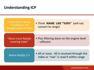 www.percona.com 
Understanding ICP 
• Think NAME LIKE “%ill%” (will not 
convert to range) 
Push where clause 
“Conditions” for 
Storage engine to filter 
• Plus filtering done on the engine level 
– efficient 
“Much more flexible 
covering Index” 
• All or none. All is resolved through the 
index or “row” is read if within range 
Before MySQL 5.5 
 