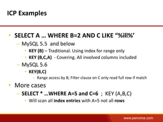 www.percona.com 
ICP Examples 
• SELECT A … WHERE B=2 AND C LIKE “%ill%’ 
– MySQL 5.5 and below 
• KEY (B) – Traditional. Using index for range only 
• KEY (B,C,A) - Covering. All involved columns included 
– MySQL 5.6 
• KEY(B,C) 
– Range access by B; Filter clause on C only read full row if match 
• More cases 
– SELECT * …WHERE A=5 and C=6 ; KEY (A,B,C) 
• Will scan all index entries with A=5 not all rows 
 