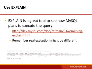 www.percona.com 
Use EXPLAIN 
• EXPLAIN is a great tool to see how MySQL 
plans to execute the query 
– http://dev.mysql.com/doc/refman/5.6/en/using-explain. 
html 
– Remember real execution might be different 
mysql> explain select max(season_nr) from title group by production_year; 
+----+-------------+-------+-------+---------------+-----------------+---------+------+------+--------------------------+ 
| id | select_type | table | type | possible_keys | key | key_len | ref | rows | Extra | 
+----+-------------+-------+-------+---------------+-----------------+---------+------+------+--------------------------+ 
| 1 | SIMPLE | title | range | NULL | production_year | 5 | NULL | 201 | Using index for group-by | 
+----+-------------+-------+-------+---------------+-----------------+---------+------+------+--------------------------+ 
1 row in set (0.01 sec) 
 
