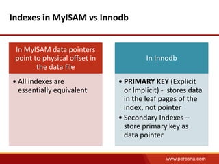 www.percona.com 
Indexes in MyISAM vs Innodb 
In MyISAM data pointers 
point to physical offset in 
the data file 
• All indexes are 
essentially equivalent 
In Innodb 
• PRIMARY KEY (Explicit 
or Implicit) - stores data 
in the leaf pages of the 
index, not pointer 
• Secondary Indexes – 
store primary key as 
data pointer 
 