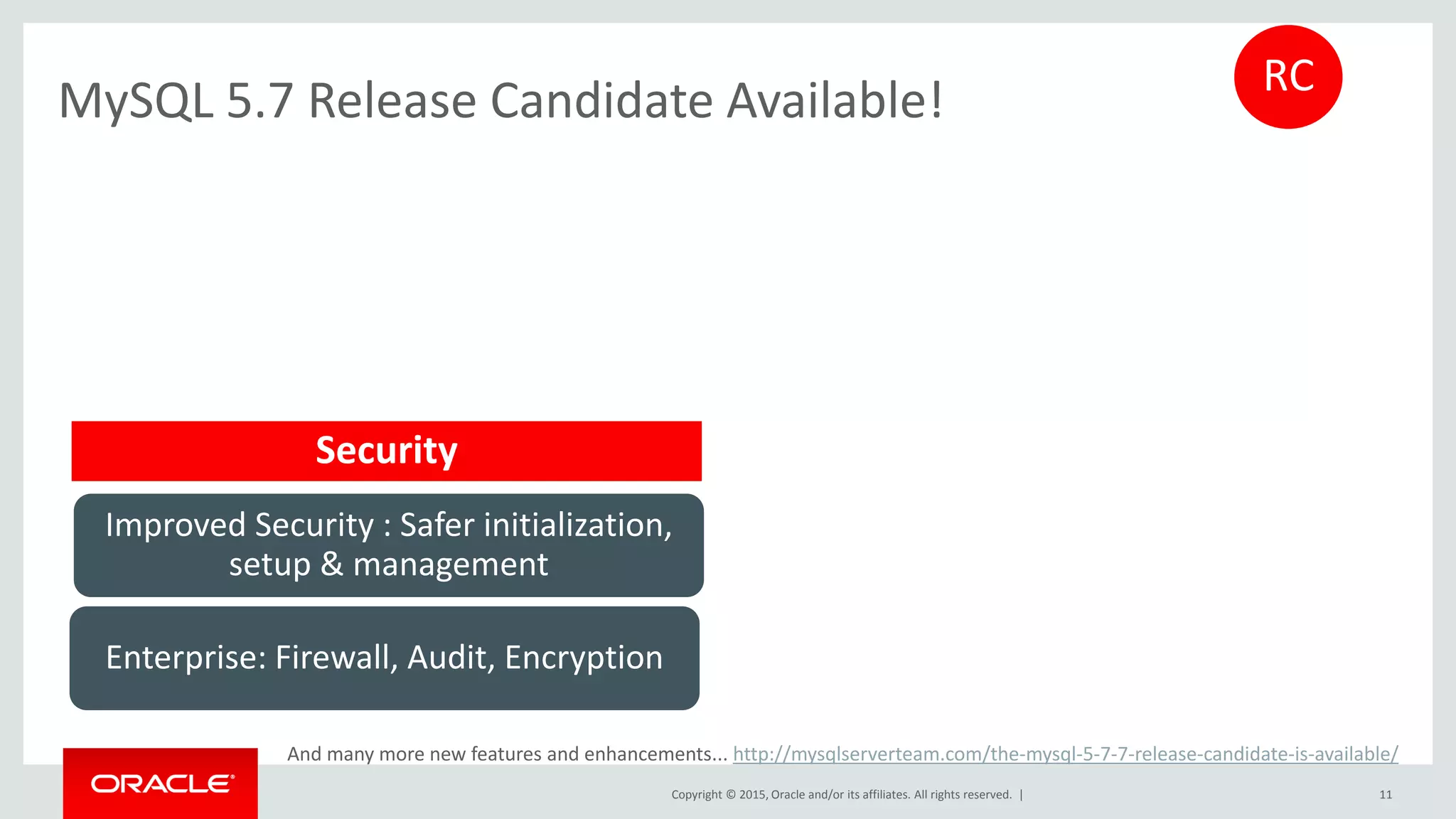 Copyright © 2015, Oracle and/or its affiliates. All rights reserved. |
MySQL 5.7 Release Candidate Available!
11
Improved Security : Safer initialization,
setup & management
Enterprise: Firewall, Audit, Encryption
RC
And many more new features and enhancements... http://mysqlserverteam.com/the-mysql-5-7-7-release-candidate-is-available/
Security
 