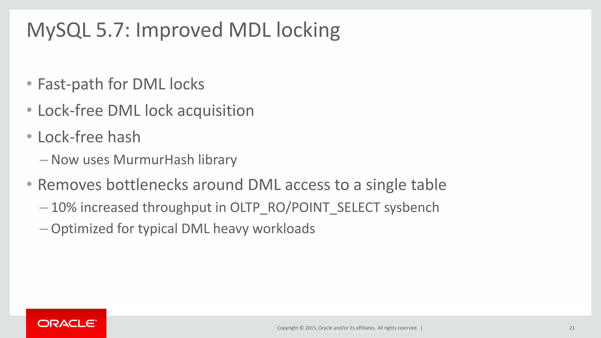 Copyright © 2015, Oracle and/or its affiliates. All rights reserved. |
MySQL 5.7: Improved MDL locking
• Fast-path for DML locks
• Lock-free DML lock acquisition
• Lock-free hash
– Now uses MurmurHash library
• Removes bottlenecks around DML access to a single table
– 10% increased throughput in OLTP_RO/POINT_SELECT sysbench
– Optimized for typical DML heavy workloads
21
 