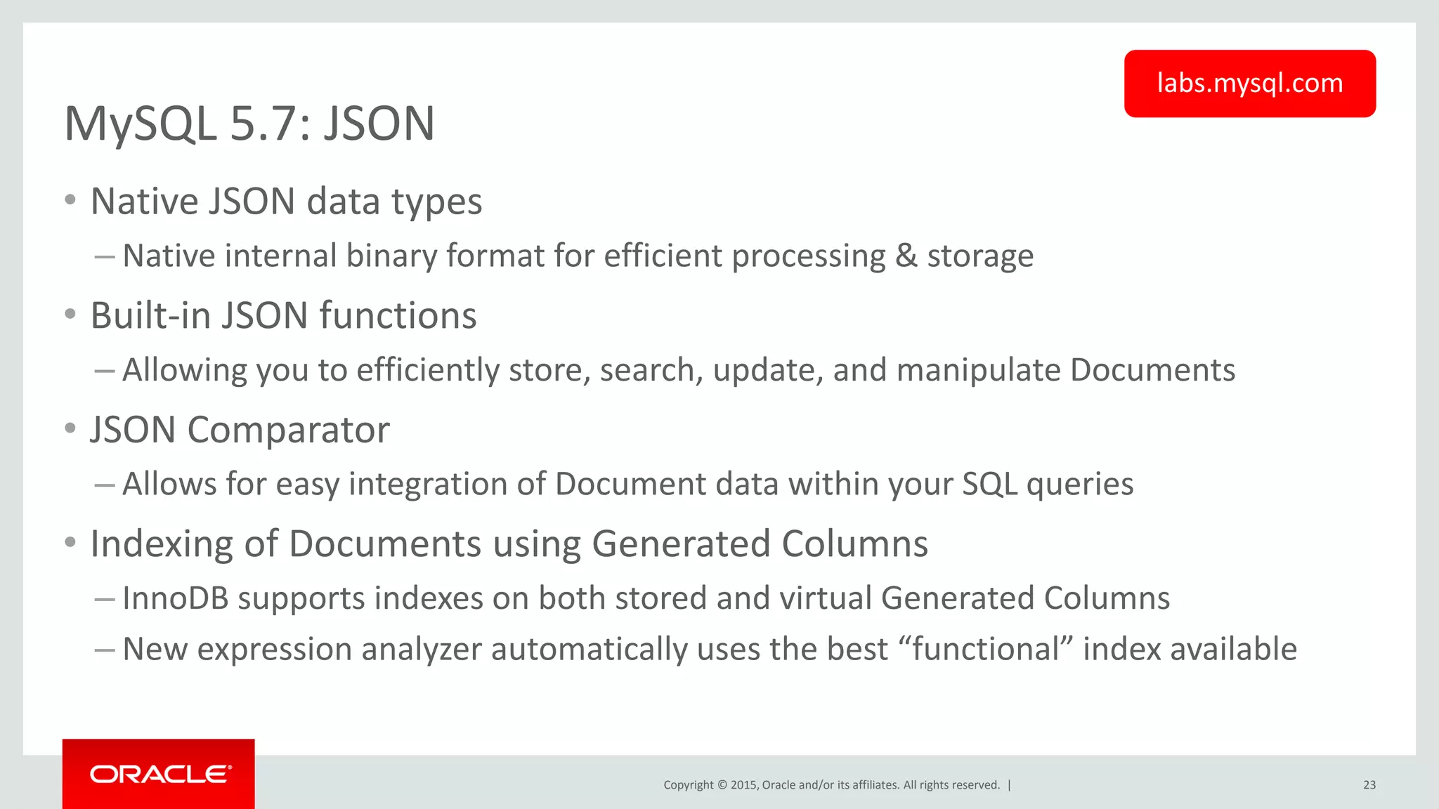 Copyright © 2015, Oracle and/or its affiliates. All rights reserved. |
MySQL 5.7: JSON
• Native JSON data types
– Native internal binary format for efficient processing & storage
• Built-in JSON functions
– Allowing you to efficiently store, search, update, and manipulate Documents
• JSON Comparator
– Allows for easy integration of Document data within your SQL queries
• Indexing of Documents using Generated Columns
– InnoDB supports indexes on both stored and virtual Generated Columns
– New expression analyzer automatically uses the best “functional” index available
23
labs.mysql.com
 
