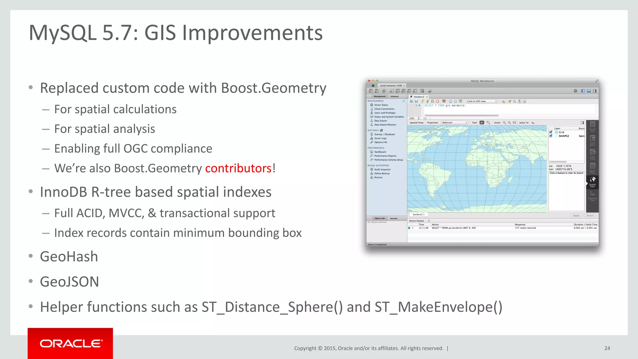 Copyright © 2015, Oracle and/or its affiliates. All rights reserved. |
• Replaced custom code with Boost.Geometry
– For spatial calculations
– For spatial analysis
– Enabling full OGC compliance
– We’re also Boost.Geometry contributors!
• InnoDB R-tree based spatial indexes
– Full ACID, MVCC, & transactional support
– Index records contain minimum bounding box
• GeoHash
• GeoJSON
• Helper functions such as ST_Distance_Sphere() and ST_MakeEnvelope()
MySQL 5.7: GIS Improvements
24
 