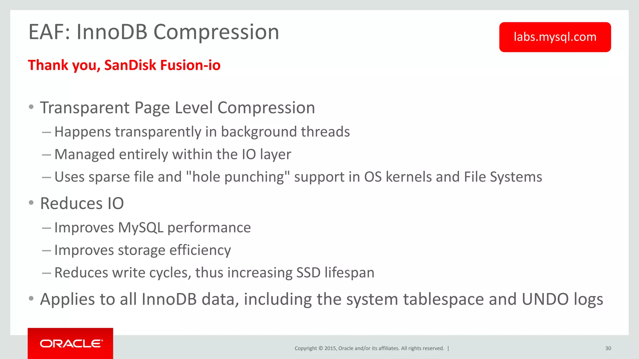 Copyright © 2015, Oracle and/or its affiliates. All rights reserved. |
EAF: InnoDB Compression
Thank you, SanDisk Fusion-io
• Transparent Page Level Compression
– Happens transparently in background threads
– Managed entirely within the IO layer
– Uses sparse file and "hole punching" support in OS kernels and File Systems
• Reduces IO
– Improves MySQL performance
– Improves storage efficiency
– Reduces write cycles, thus increasing SSD lifespan
• Applies to all InnoDB data, including the system tablespace and UNDO logs
30
labs.mysql.com
 