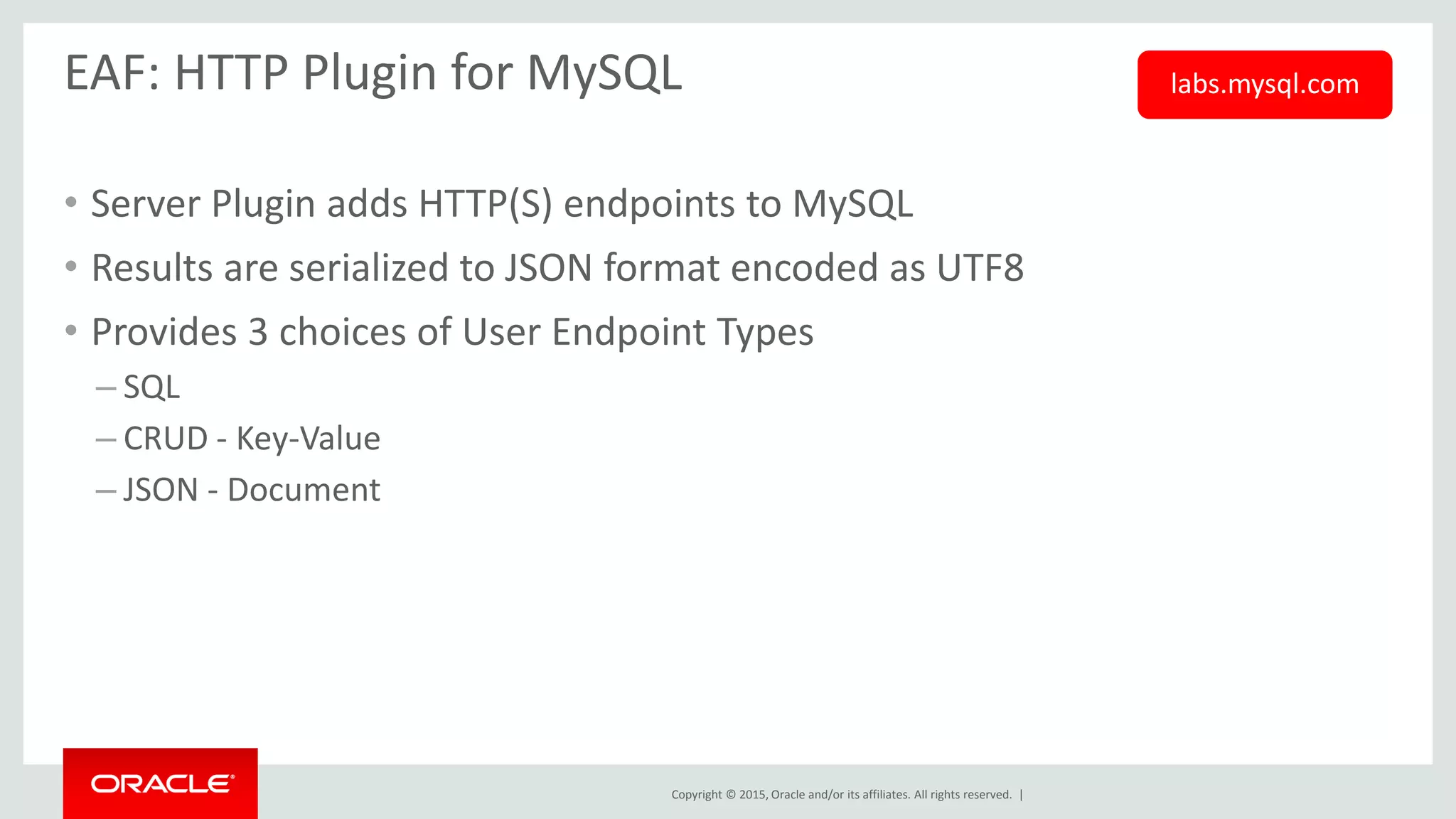 Copyright © 2015, Oracle and/or its affiliates. All rights reserved. |
EAF: HTTP Plugin for MySQL
• Server Plugin adds HTTP(S) endpoints to MySQL
• Results are serialized to JSON format encoded as UTF8
• Provides 3 choices of User Endpoint Types
– SQL
– CRUD - Key-Value
– JSON - Document
labs.mysql.com
 