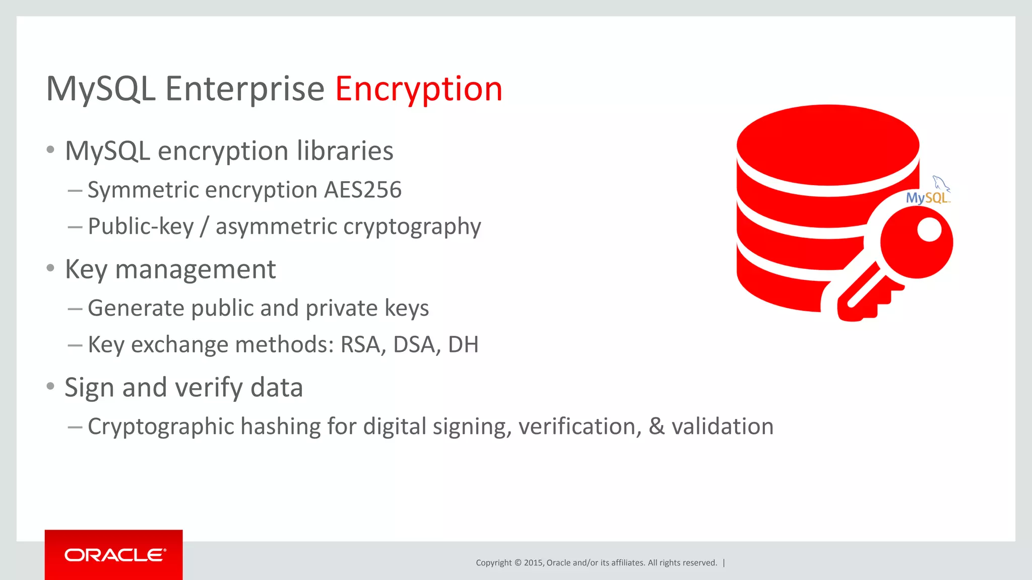 Copyright © 2015, Oracle and/or its affiliates. All rights reserved. |
MySQL Enterprise Encryption
• MySQL encryption libraries
– Symmetric encryption AES256
– Public-key / asymmetric cryptography
• Key management
– Generate public and private keys
– Key exchange methods: RSA, DSA, DH
• Sign and verify data
– Cryptographic hashing for digital signing, verification, & validation
 