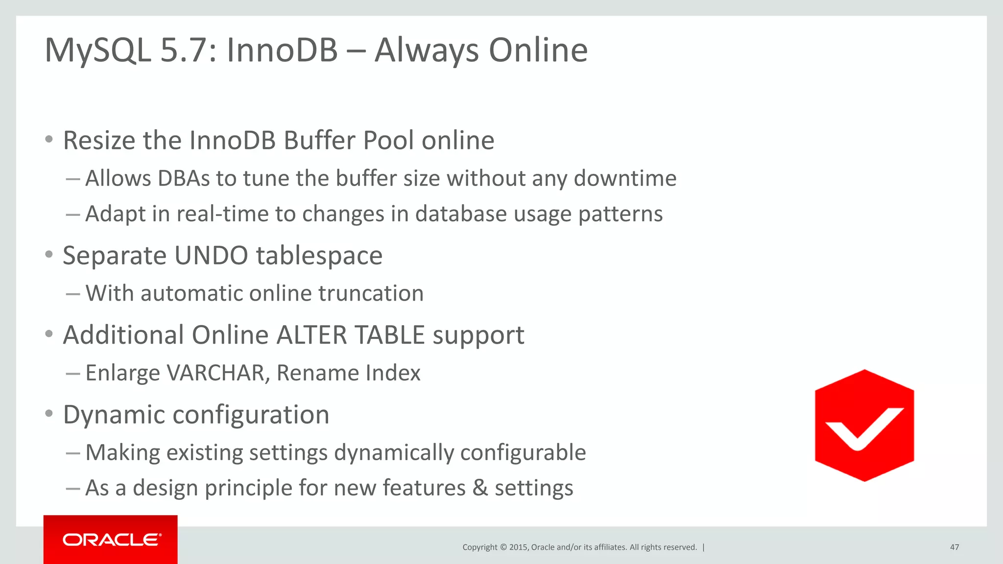 Copyright © 2015, Oracle and/or its affiliates. All rights reserved. |
MySQL 5.7: InnoDB – Always Online
• Resize the InnoDB Buffer Pool online
– Allows DBAs to tune the buffer size without any downtime
– Adapt in real-time to changes in database usage patterns
• Separate UNDO tablespace
– With automatic online truncation
• Additional Online ALTER TABLE support
– Enlarge VARCHAR, Rename Index
• Dynamic configuration
– Making existing settings dynamically configurable
– As a design principle for new features & settings
47
 