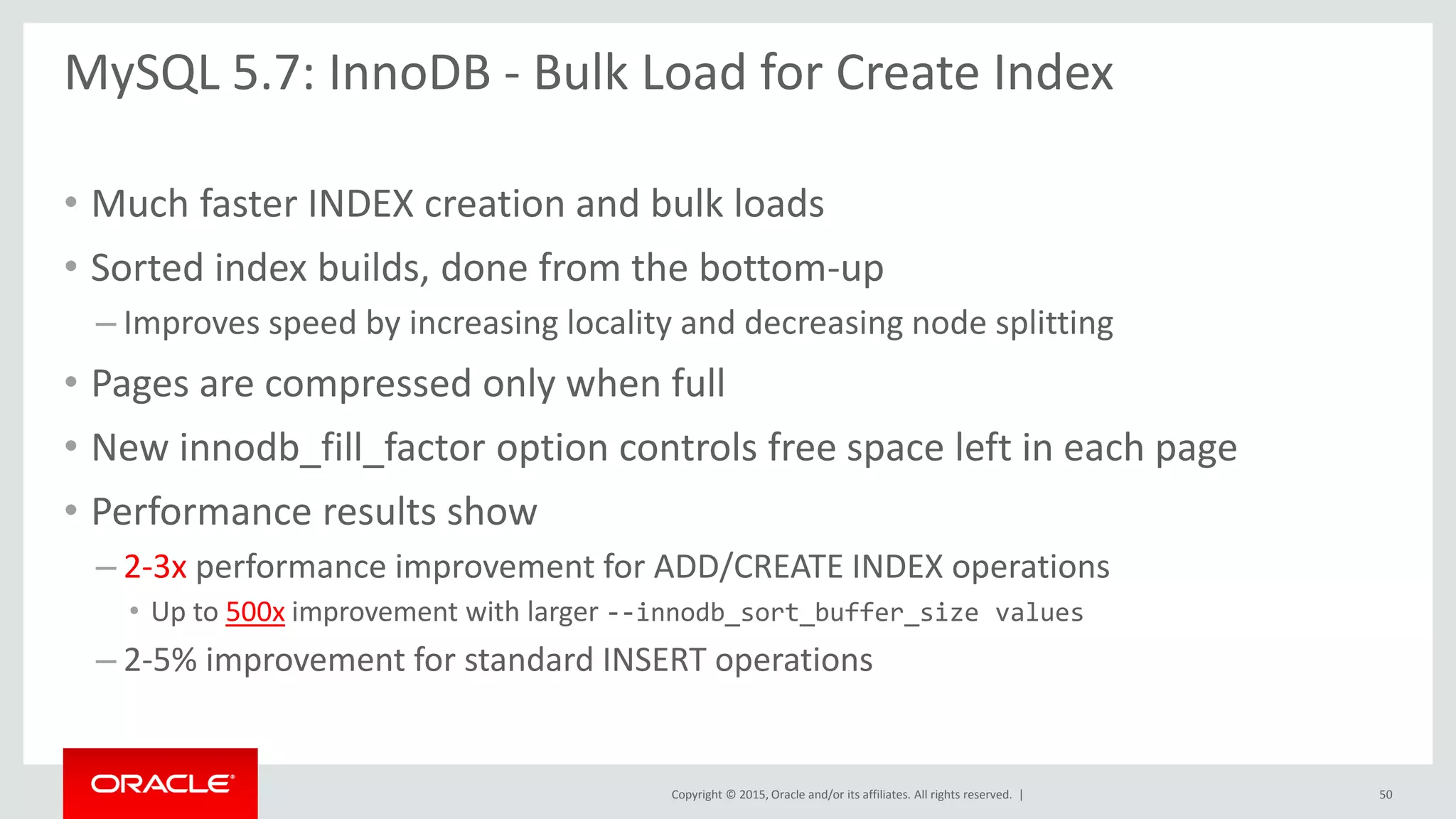 Copyright © 2015, Oracle and/or its affiliates. All rights reserved. |
MySQL 5.7: InnoDB - Bulk Load for Create Index
• Much faster INDEX creation and bulk loads
• Sorted index builds, done from the bottom-up
– Improves speed by increasing locality and decreasing node splitting
• Pages are compressed only when full
• New innodb_fill_factor option controls free space left in each page
• Performance results show
– 2-3x performance improvement for ADD/CREATE INDEX operations
• Up to 500x improvement with larger --innodb_sort_buffer_size values
– 2-5% improvement for standard INSERT operations
50
 