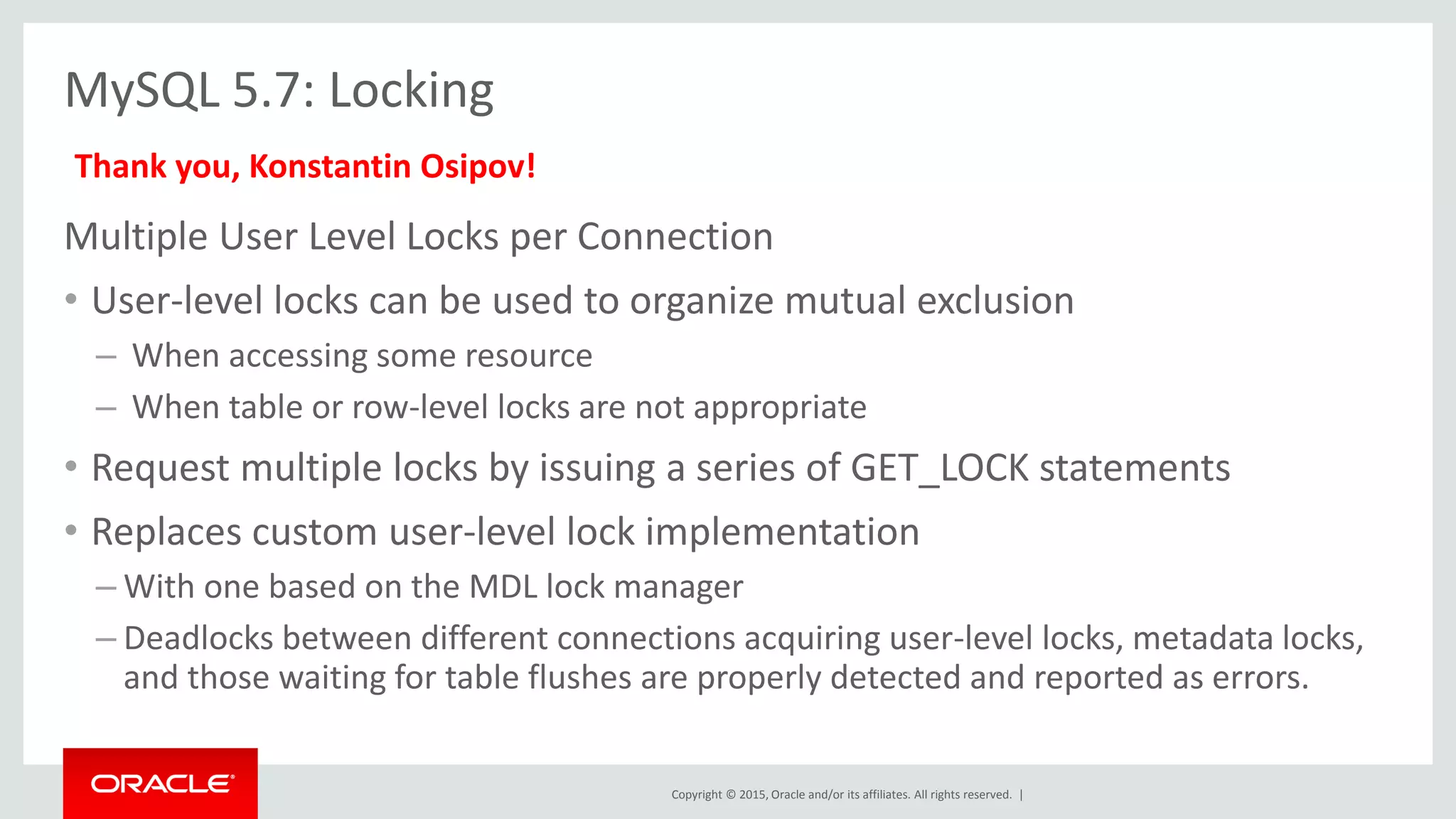Copyright © 2015, Oracle and/or its affiliates. All rights reserved. |
MySQL 5.7: Locking
Multiple User Level Locks per Connection
• User-level locks can be used to organize mutual exclusion
– When accessing some resource
– When table or row-level locks are not appropriate
• Request multiple locks by issuing a series of GET_LOCK statements
• Replaces custom user-level lock implementation
– With one based on the MDL lock manager
– Deadlocks between different connections acquiring user-level locks, metadata locks,
and those waiting for table flushes are properly detected and reported as errors.
Thank you, Konstantin Osipov!
 