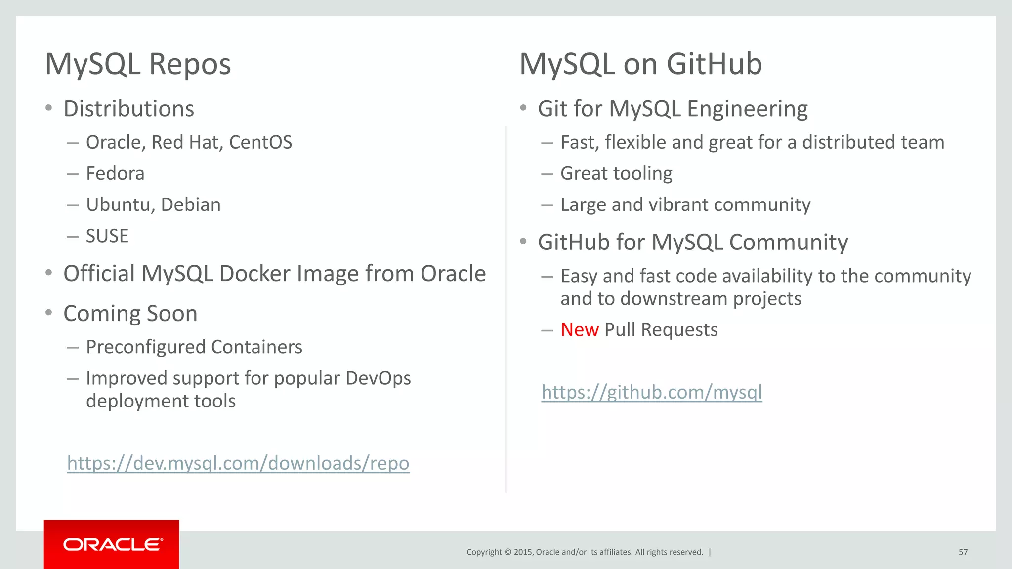 Copyright © 2015, Oracle and/or its affiliates. All rights reserved. |
MySQL Repos
• Distributions
– Oracle, Red Hat, CentOS
– Fedora
– Ubuntu, Debian
– SUSE
• Official MySQL Docker Image from Oracle
• Coming Soon
– Preconfigured Containers
– Improved support for popular DevOps
deployment tools
https://dev.mysql.com/downloads/repo
MySQL on GitHub
• Git for MySQL Engineering
– Fast, flexible and great for a distributed team
– Great tooling
– Large and vibrant community
• GitHub for MySQL Community
– Easy and fast code availability to the community
and to downstream projects
– New Pull Requests
https://github.com/mysql
57
 