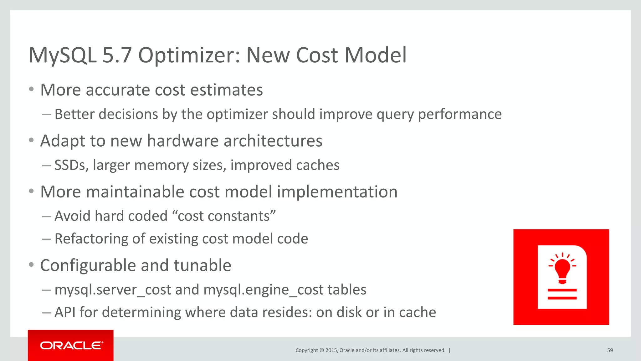 Copyright © 2015, Oracle and/or its affiliates. All rights reserved. |
MySQL 5.7 Optimizer: New Cost Model
• More accurate cost estimates
– Better decisions by the optimizer should improve query performance
• Adapt to new hardware architectures
– SSDs, larger memory sizes, improved caches
• More maintainable cost model implementation
– Avoid hard coded “cost constants”
– Refactoring of existing cost model code
• Configurable and tunable
– mysql.server_cost and mysql.engine_cost tables
– API for determining where data resides: on disk or in cache
59
 