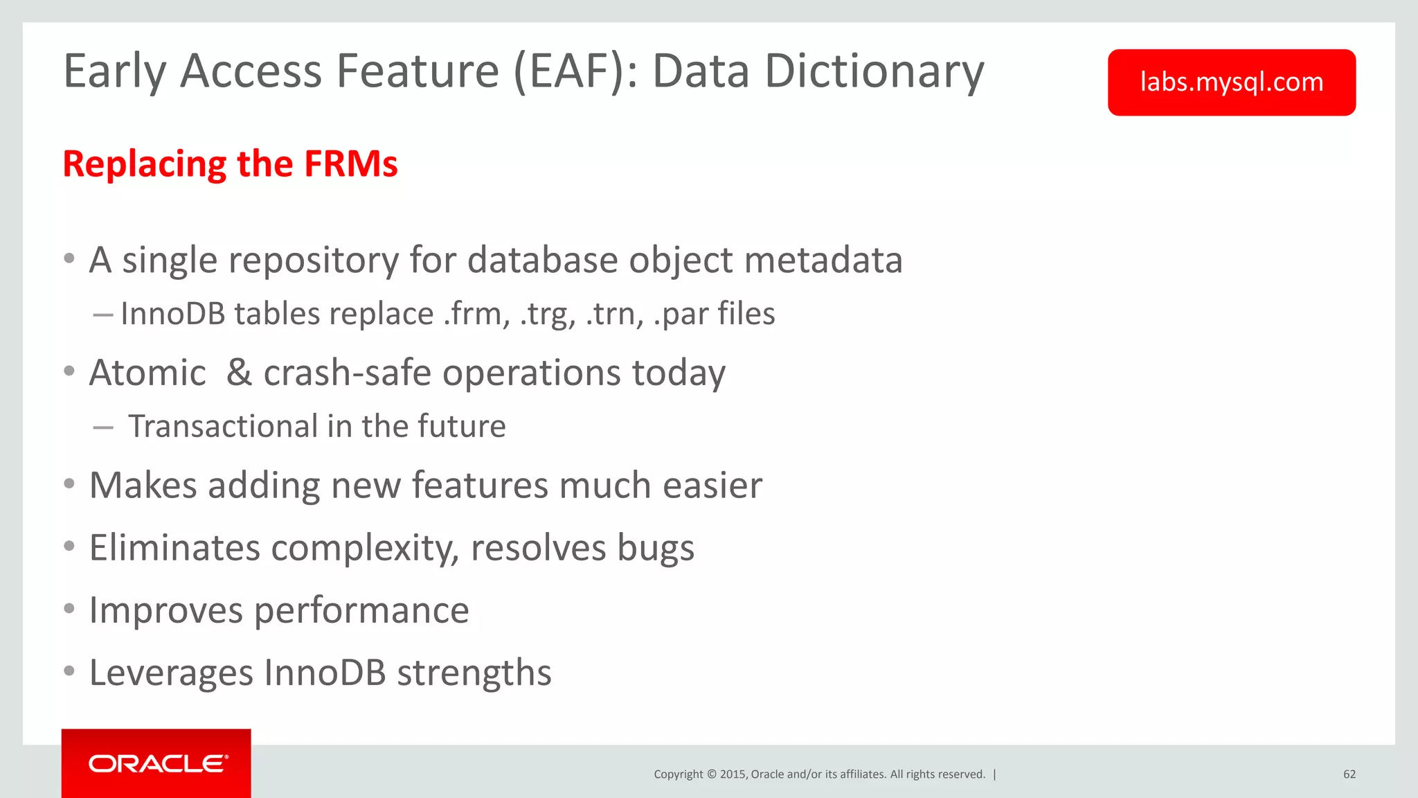 Copyright © 2015, Oracle and/or its affiliates. All rights reserved. |
Early Access Feature (EAF): Data Dictionary
Replacing the FRMs
• A single repository for database object metadata
– InnoDB tables replace .frm, .trg, .trn, .par files
• Atomic & crash-safe operations today
– Transactional in the future
• Makes adding new features much easier
• Eliminates complexity, resolves bugs
• Improves performance
• Leverages InnoDB strengths
62
labs.mysql.com
 