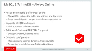 Copyright © 2015, Oracle and/or its affiliates. All rights reserved. |
MySQL 5.7: InnoDB – Always Online
• Resize the InnoDB Buffer Pool online
– Allows DBAs to tune the buffer size without any downtime
– Adapt in real-time to changes in database usage patterns
• Separate UNDO tablespace
– With automatic online truncation
• Additional Online ALTER TABLE support
– Enlarge VARCHAR, Rename Index
• Dynamic configuration
– Making existing settings dynamically configurable
– As a design principle for new features & settings
47
 