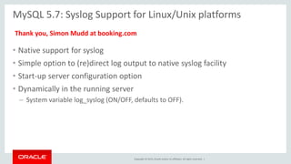 Copyright © 2015, Oracle and/or its affiliates. All rights reserved. |
MySQL 5.7: Syslog Support for Linux/Unix platforms
• Native support for syslog
• Simple option to (re)direct log output to native syslog facility
• Start-up server configuration option
• Dynamically in the running server
– System variable log_syslog (ON/OFF, defaults to OFF).
Thank you, Simon Mudd at booking.com
 