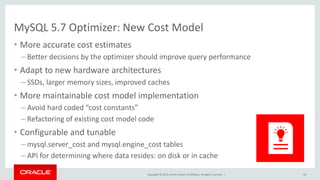 Copyright © 2015, Oracle and/or its affiliates. All rights reserved. |
MySQL 5.7 Optimizer: New Cost Model
• More accurate cost estimates
– Better decisions by the optimizer should improve query performance
• Adapt to new hardware architectures
– SSDs, larger memory sizes, improved caches
• More maintainable cost model implementation
– Avoid hard coded “cost constants”
– Refactoring of existing cost model code
• Configurable and tunable
– mysql.server_cost and mysql.engine_cost tables
– API for determining where data resides: on disk or in cache
59
 