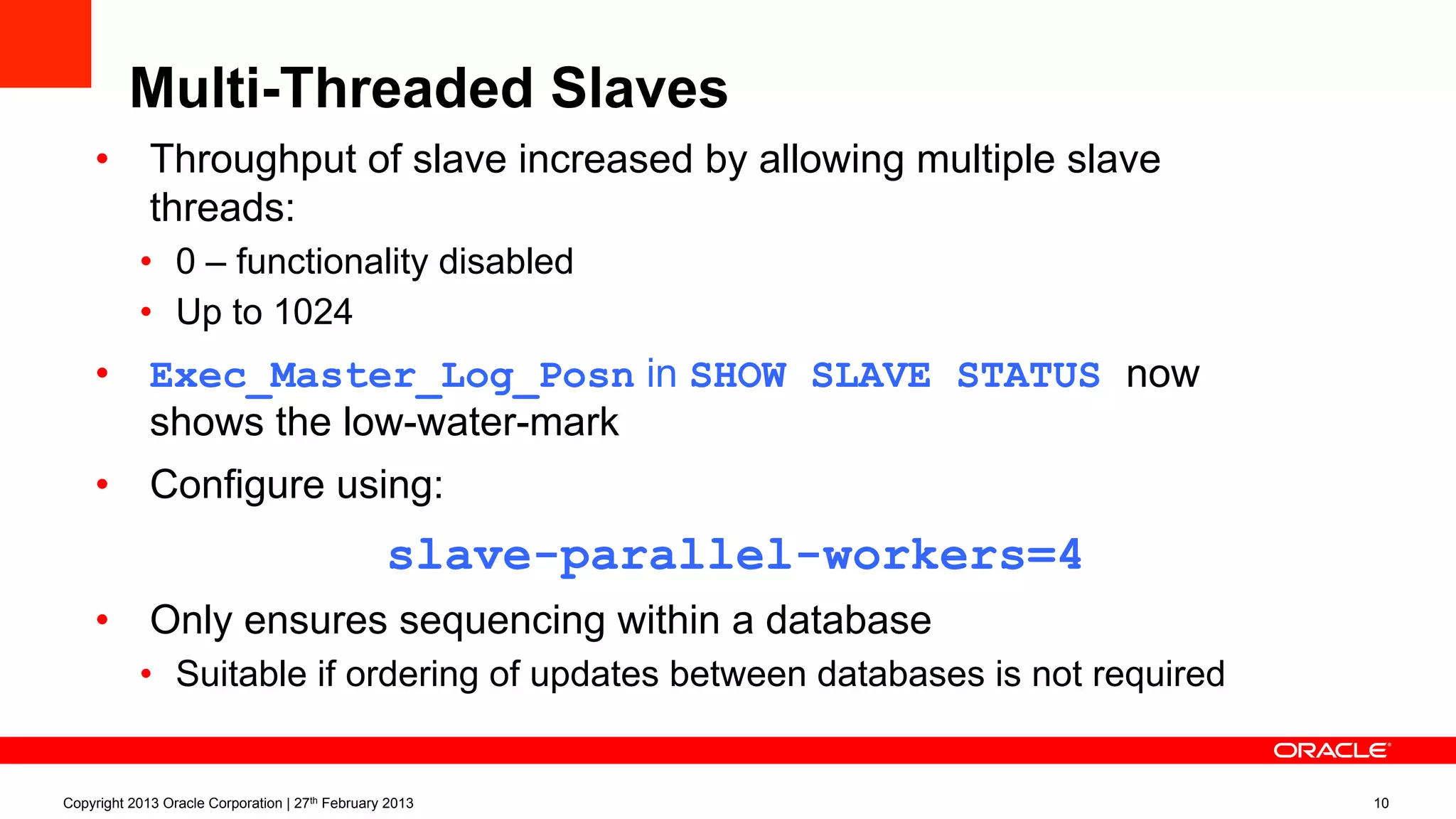 Multi-Threaded Slaves
•  Throughput of slave increased by allowing multiple slave
threads:
•  0 – functionality disabled
•  Up to 1024
•  Exec_Master_Log_Posn in SHOW SLAVE STATUS now
shows the low-water-mark
•  Configure using:
slave-parallel-workers=4
•  Only ensures sequencing within a database
•  Suitable if ordering of updates between databases is not required
Copyright 2013 Oracle Corporation | 27th February 2013 10
 