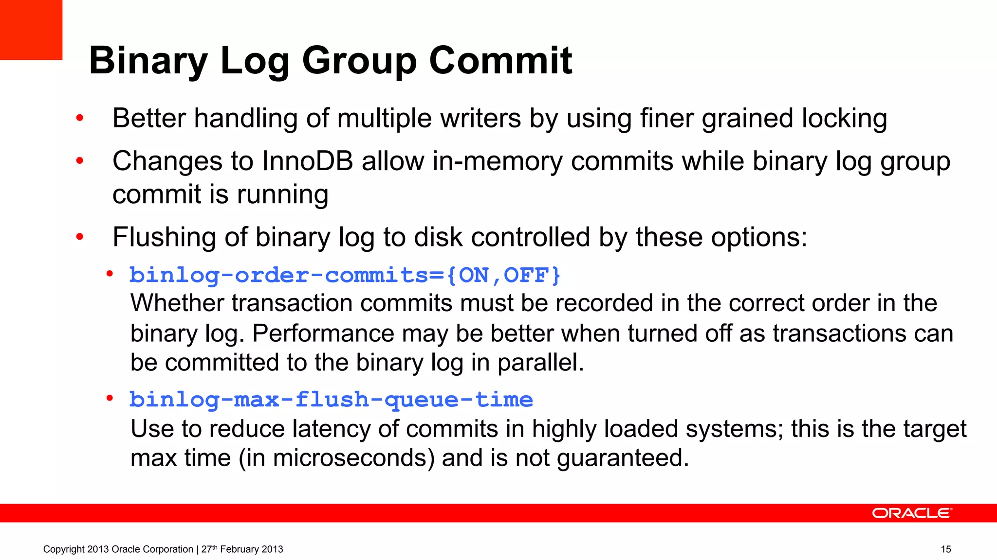 Binary Log Group Commit
•  Better handling of multiple writers by using finer grained locking
•  Changes to InnoDB allow in-memory commits while binary log group
commit is running
•  Flushing of binary log to disk controlled by these options:
•  binlog-order-commits={ON,OFF}
Whether transaction commits must be recorded in the correct order in the
binary log. Performance may be better when turned off as transactions can
be committed to the binary log in parallel.
•  binlog-max-flush-queue-time
Use to reduce latency of commits in highly loaded systems; this is the target
max time (in microseconds) and is not guaranteed.
Copyright 2013 Oracle Corporation | 27th February 2013 15
 