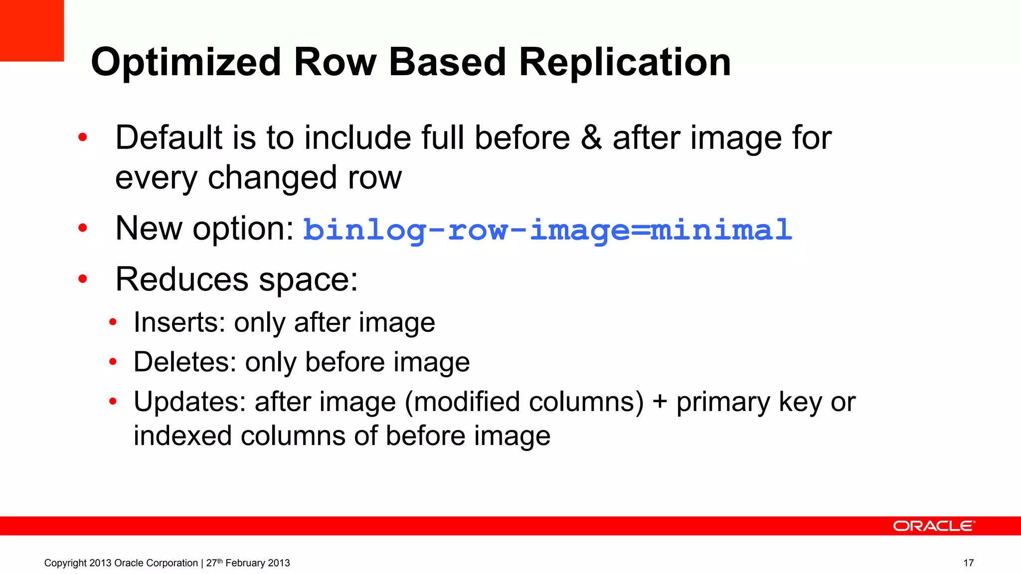 Optimized Row Based Replication
•  Default is to include full before & after image for
every changed row
•  New option: binlog-row-image=minimal
•  Reduces space:
•  Inserts: only after image
•  Deletes: only before image
•  Updates: after image (modified columns) + primary key or
indexed columns of before image
Copyright 2013 Oracle Corporation | 27th February 2013 17
 