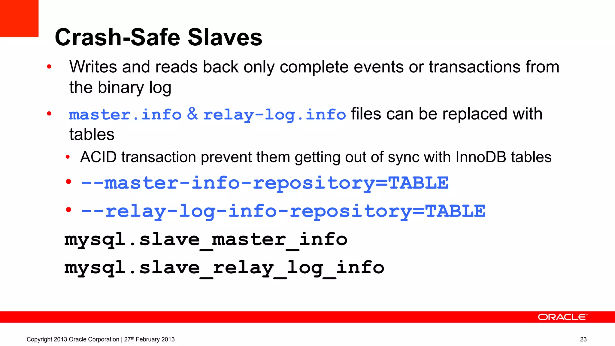 Crash-Safe Slaves
•  Writes and reads back only complete events or transactions from
the binary log
•  master.info & relay-log.info files can be replaced with
tables
•  ACID transaction prevent them getting out of sync with InnoDB tables
•  --master-info-repository=TABLE
•  --relay-log-info-repository=TABLE
mysql.slave_master_info
mysql.slave_relay_log_info
Copyright 2013 Oracle Corporation | 27th February 2013 23
 