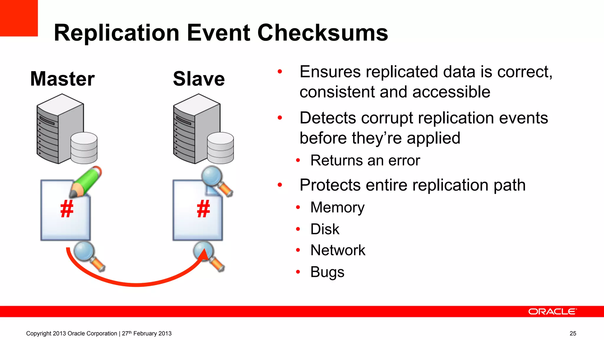 Replication Event Checksums
•  Ensures replicated data is correct,
consistent and accessible
•  Detects corrupt replication events
before they’re applied
•  Returns an error
•  Protects entire replication path
•  Memory
•  Disk
•  Network
•  Bugs
Copyright 2013 Oracle Corporation | 27th February 2013 25
Master
#
Slave
#
 