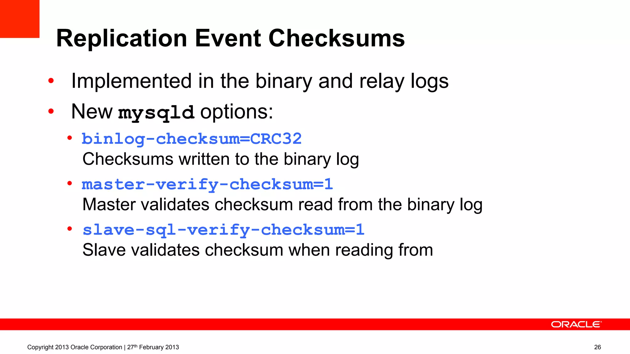 Replication Event Checksums
•  Implemented in the binary and relay logs
•  New mysqld options:
•  binlog-checksum=CRC32
Checksums written to the binary log
•  master-verify-checksum=1
Master validates checksum read from the binary log
•  slave-sql-verify-checksum=1
Slave validates checksum when reading from the relay log
Copyright 2013 Oracle Corporation | 27th February 2013 26
 