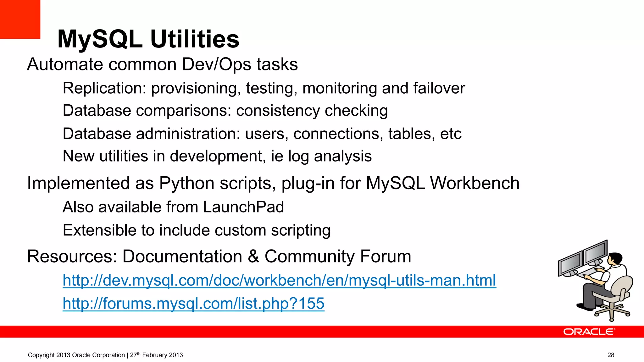 MySQL Utilities
Automate common Dev/Ops tasks
–  Replication: provisioning, testing, monitoring and failover
–  Database comparisons: consistency checking
–  Database administration: users, connections, tables, etc
–  New utilities in development, ie log analysis
Implemented as Python scripts, plug-in for MySQL Workbench
–  Also available from LaunchPad
–  Extensible to include custom scripting
Resources: Documentation & Community Forum
–  http://dev.mysql.com/doc/workbench/en/mysql-utils-man.html
–  http://forums.mysql.com/list.php?155
Copyright 2013 Oracle Corporation | 27th February 2013 28
 