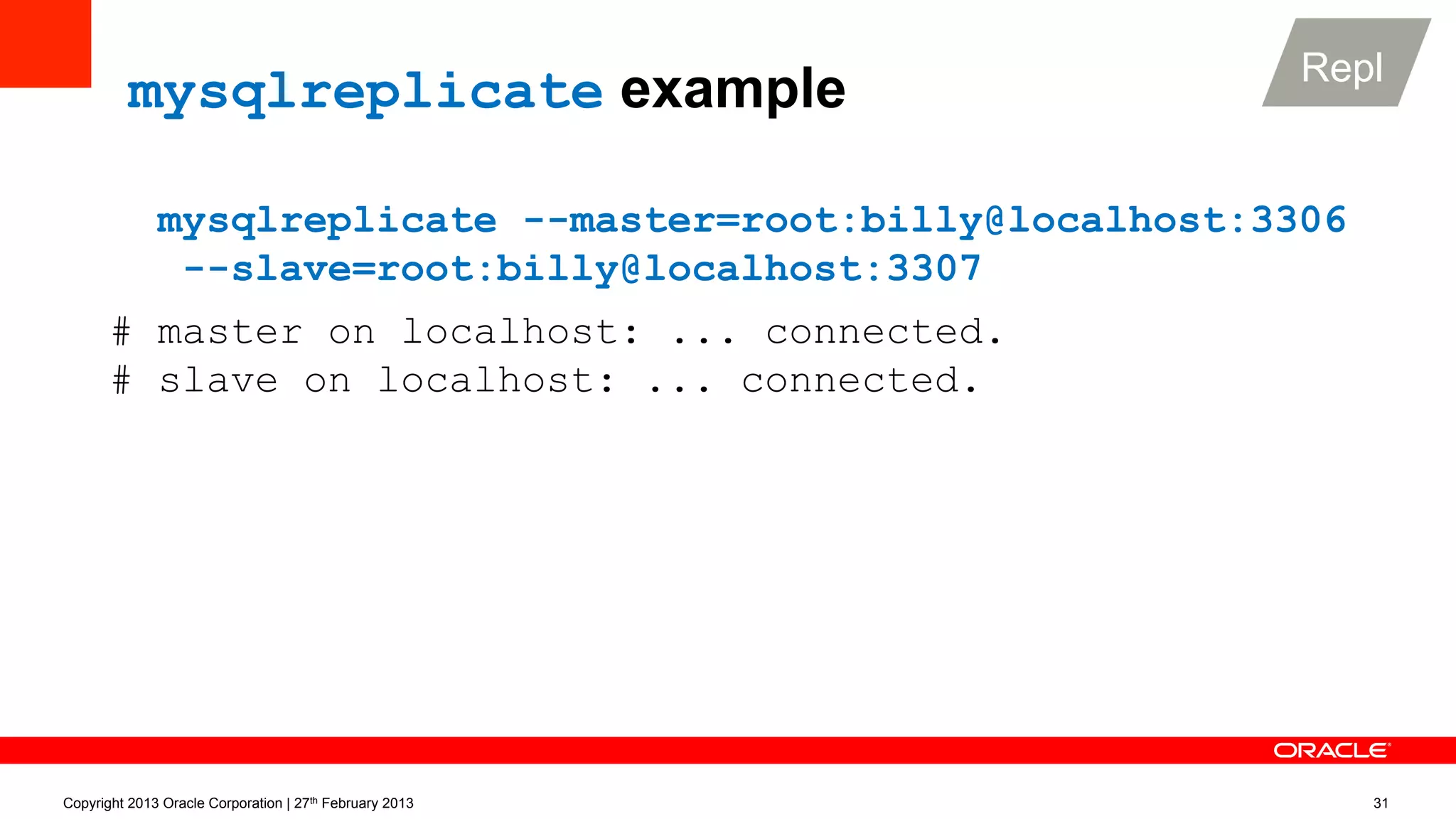 mysqlreplicate example
$ mysqlreplicate --master=root:billy@localhost:3306
--slave=root:billy@localhost:3307
# master on localhost: ... connected.
# slave on localhost: ... connected.
Repl
Copyright 2013 Oracle Corporation | 27th February 2013 31
 