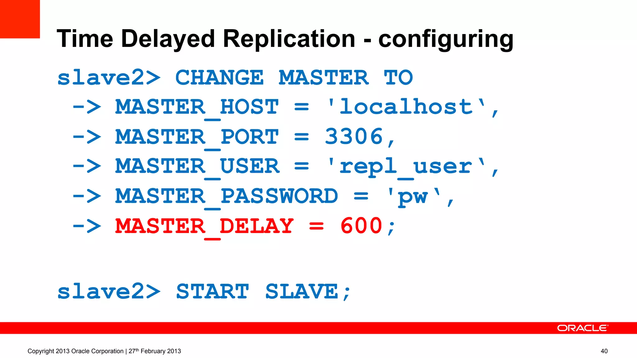 Time Delayed Replication - configuring
slave2> CHANGE MASTER TO
-> MASTER_HOST = 'localhost‘,
-> MASTER_PORT = 3306,
-> MASTER_USER = 'repl_user‘,
-> MASTER_PASSWORD = 'pw‘,
-> MASTER_DELAY = 600;
slave2> START SLAVE;
Copyright 2013 Oracle Corporation | 27th February 2013 40
 